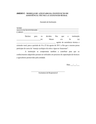 ANEXO C - MODELO DE ATESTADO DA INSTITUIÇÃO DE
         ASSISTÊNCIA TÉCNICA E EXTENSÃO RURAL


                                Atestado da Instituição


NOME: _______________________________________________________________
INSTITUIÇÃO/ENTIDADE.: _____________________________________________
CARGO: ______________________________________________________________

           Declaro      para     os        devidos      fins    que    a        instituição
___________________________irá                liberar          o/a         Sr           (a)
____________________________________________ agente de assistência técnica e
extensão rural, para o período de 16 a 23 de agosto de 2011 a fim que o mesmo possa
participar do curso de “manejo ecológico de solos e água no Amazonas”.
           A instituição se compromete também a contribuir para que os
conhecimentos adquiridos possam ser utilizados em processo de capacitação de técnicos
e agricultores promovidos pela entidade.



                                                                      Data ___/___/___


                     ______________________________________
                             Assinatura do Responsável
 