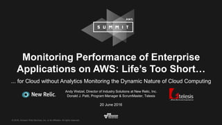 © 2016, Amazon Web Services, Inc. or its Affiliates. All rights reserved.
Andy Wetzel, Director of Industry Solutions at New Relic, Inc.
Donald J. Patti, Program Manager & ScrumMaster, Telesis
20 June 2016
Monitoring Performance of Enterprise
Applications on AWS: Life’s Too Short…
... for Cloud without Analytics Monitoring the Dynamic Nature of Cloud Computing
 