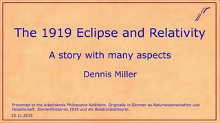 The 1919 Eclipse and Relativity
A story with many aspects
Dennis Miller
25.11.2019
Presented to the Arbeitskreis Philosophie Kelkheim. Originally in German as Naturwissenschaften und
Gesellschaft: Sonnenfinsternis 1919 und die Relativitätstheorie.
 