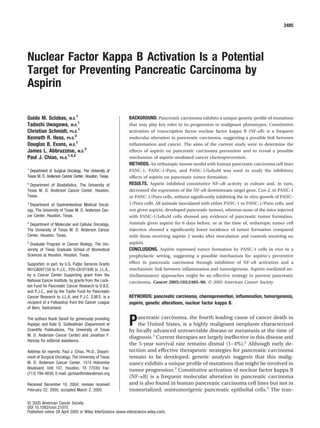 Nuclear Factor Kappa B Activation Is a Potential
Target for Preventing Pancreatic Carcinoma by
Aspirin
Guido M. Sclabas, M.D.
1
Tadashi Uwagawa, M.D.
1
Christian Schmidt, Ph.D.
1
Kenneth R. Hess, Ph.D.
2
Douglas B. Evans, M.D.
1
James L. Abbruzzese, M.D.
3
Paul J. Chiao, Ph.D.
1,4,5
1
Department of Surgical Oncology, The University of
Texas M. D. Anderson Cancer Center, Houston, Texas.
2
Department of Biostatistics, The University of
Texas M. D. Anderson Cancer Center, Houston,
Texas.
3
Department of Gastrointestinal Medical Oncol-
ogy, The University of Texas M. D. Anderson Can-
cer Center, Houston, Texas.
4
Department of Molecular and Cellular Oncology,
The University of Texas M. D. Anderson Cancer
Center, Houston, Texas.
5
Graduate Program in Cancer Biology, The Uni-
versity of Texas Graduate School of Biomedical
Sciences at Houston, Houston, Texas.
Supported, in part, by U.S. Public Services Grants
R01CA097159 to P.J.C., P20-CA101936 to J.L.A.,
by a Cancer Center Supporting grant from the
National Cancer Institute, by grants from the Lock-
ton Fund for Pancreatic Cancer Research to D.B.E.
and P.J.C., and by the Topfer Fund for Pancreatic
Cancer Research to J.L.A. and P.J.C. G.M.S. is a
recipient of a Fellowship from the Cancer League
of Bern, Switzerland.
The authors thank Sanoﬁ for generously providing
Aspe´gic and Kate O´ . Su´illeabha´in (Department of
Scientiﬁc Publications, The University of Texas
M. D. Anderson Cancer Center) and Jonathan F.
Hannay for editorial assistance.
Address for reprints: Paul J. Chiao, Ph.D., Depart-
ment of Surgical Oncology, The University of Texas
M. D. Anderson Cancer Center, 1515 Holcombe
Boulevard, Unit 107, Houston, TX 77030; Fax:
(713) 794-4830; E-mail: pjchiao@mdanderson.org
Received December 10, 2004; revision received
February 22, 2005; accepted March 2, 2005.
BACKGROUND. Pancreatic carcinoma exhibits a unique genetic proﬁle of mutations
that may play key roles in its progression to malignant phenotypes. Constitutive
activation of transcription factor nuclear factor kappa B (NF-␬B) is a frequent
molecular alteration in pancreatic carcinoma, suggesting a possible link between
inﬂammation and cancer. The aims of the current study were to determine the
effects of aspirin on pancreatic carcinoma prevention and to reveal a possible
mechanism of aspirin-mediated cancer chemoprevention.
METHODS. An orthotopic mouse model with human pancreatic carcinoma cell lines
PANC-1, PANC-1/Puro, and PANC-1/I␬B␣M was used to study the inhibitory
effects of aspirin on pancreatic tumor formation.
RESULTS. Aspirin inhibited constitutive NF-␬B activity in culture and, in turn,
decreased the expression of the NF-␬B downstream target gene, Cox-2, in PANC-1
or PANC-1/Puro cells, without signiﬁcantly inhibiting the in vitro growth of PANC-
1/Puro cells. All animals inoculated with either PANC-1 or PANC-1/Puro cells, and
not given aspirin, developed pancreatic tumors, whereas none of the mice injected
with PANC-1/I␬B␣M cells showed any evidence of pancreatic tumor formation.
Animals given aspirin for 6 days before, or at the time of, orthotopic tumor cell
injection showed a signiﬁcantly lower incidence of tumor formation compared
with those receiving aspirin 2 weeks after inoculation and controls receiving no
aspirin.
CONCLUSIONS. Aspirin repressed tumor formation by PANC-1 cells in vivo in a
prophylactic setting, suggesting a possible mechanism for aspirin’s preventive
effect in pancreatic carcinoma through inhibition of NF-␬B activation and a
mechanistic link between inﬂammation and tumorigenesis. Aspirin-mediated an-
tiinﬂammatory approaches might be an effective strategy to prevent pancreatic
carcinoma. Cancer 2005;103:2485–90. © 2005 American Cancer Society.
KEYWORDS: pancreatic carcinoma, chemoprevention, inﬂammation, tumorigenesis,
aspirin, genetic alterations, nuclear factor kappa B.
Pancreatic carcinoma, the fourth leading cause of cancer death in
the United States, is a highly malignant neoplasm characterized
by locally advanced unresectable disease or metastasis at the time of
diagnosis.1
Current therapies are largely ineffective in this disease and
the 5-year survival rate remains dismal (1–4%).2
Although early de-
tection and effective therapeutic strategies for pancreatic carcinoma
remain to be developed, genetic analysis suggests that this malig-
nancy exhibits a unique proﬁle of mutations that might be involved in
tumor progression.2
Constitutive activation of nuclear factor kappa B
(NF-␬B) is a frequent molecular alteration in pancreatic carcinoma
and is also found in human pancreatic carcinoma cell lines but not in
immortalized, nontumorigenic pancreatic epithelial cells.3
The tran-
2485
© 2005 American Cancer Society
DOI 10.1002/cncr.21075
Published online 28 April 2005 in Wiley InterScience (www.interscience.wiley.com).
 