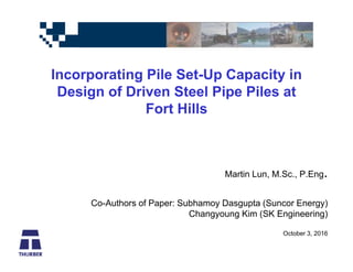 Incorporating Pile Set-Up Capacity in
Design of Driven Steel Pipe Piles at
Fort Hills
Martin Lun, M.Sc., P.Eng.
Co-Authors of Paper: Subhamoy Dasgupta (Suncor Energy)
Changyoung Kim (SK Engineering)
October 3, 2016
 