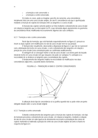 84
§ a transição a raio conservado; e
§ a transição a centro conservado.
Em todos os casos, pode-se imaginar, para fins de raciocínio, uma concordância
inicialmente feita com uma curva circular simples, de raio R, concordância esta que é aperfeiçoada
mediante a inserção de espirais de transição entre as tangentes e a curva circular.
A inserção das espirais somente poderá ser feita mediante o afastamento da curva circular
em relação às tangentes que se interceptam no PI, o que demanda alguns ajustamentos na geometria
da concordância inicial, modificando necessariamente algumas das suas condições.
6.3.1 Transição a raio e centro conservados
Neste tipo de transição, que está ilustrado esquematicamente na figura 6.3, procura-se
inserir as duas espirais sem modificações no raio da curva circular nem na sua posição.
É fácil perceber visualmente, observando a disposição da figura 6.3, que isto só é possível
com a diminuição do trecho em curva circular, e com o afastamento das tangentes em relação à
posição da curva circular (esta constatação pode ser confirmada analiticamente).
À vantagem de se conseguir manter o raio da curva circular e ao menos parte do traçado
inicial do trecho em curva circular (em que situações isto pode ser vantajoso ?), contrapõe-se a
necessidade de se deslocar as tangentes para a acomodação das espirais.
O deslocamento das tangentes implica na necessidade de modificações nas duas
concordâncias adjacentes, causando óbvios transtornos.
FIGURA 6.3 – TRANSIÇÃO A RAIO E CENTRO CONSERVADOS
A utilização deste tipo de concordância só se justifica quando não se pode evitar um ponto
obrigado situado sobre a curva circular original.
6.3.2 Transição a centro conservado
Evitando o deslocamento das tangentes para a inserção das espirais de transição, este tipo
de transição preconiza o afastamento da curva circular, em relação às tangentes, mediante a redução
do raio da curva circular em valor igual ao do afastamento necessário à acomodação dos ramos de
espiral, mantendo-se inalterada a posição do centro da curva circular original, tal como se ilustra no
esquema da figura 6.4.
O
I
PI
(PC)
(PT)
R
R
PI'
p
p
 