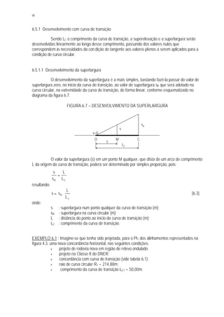 88
6.5.1 Desenvolvimento com curva de transição
Sendo LC o comprimento da curva de transição, a superelevação e a superlargura serão
desenvolvidas linearmente ao longo desse comprimento, passando dos valores nulos que
correspondem às necessidades da con dição de tangente aos valores plenos a serem aplicados para a
condição de curva circular.
6.5.1.1 Desenvolvimento da superlargura
O desenvolvimento da superlargura é a mais simples, bastando fazê-la passar do valor de
superlargura zero, no início da curva de transição, ao valor de superlargura sR que será adotado na
curva circular, na extremidade da curva de transição, de forma linear, conforme esquematizado no
diagrama da figura 6.7.
FIGURA 6.7 – DESENVOLVIMENTO DA SUPERLARGURA
O valor da superlargura (s) em um ponto M qualquer, que dista de um arco de comprimento
L da origem da curva de transição, poderá ser determinado por simples proporção, pois:
CR L
L
s
s
=
resultando:
C
R
L
L
ss ⋅= [6.3]
onde:
s : superlargura num ponto qualquer da curva de transição (m);
sR : superlargura na curva circular (m);
L : distância do ponto ao início da curva de transição (m);
LC : comprimento da curva de transição.
EXEMPLO 6.1 : Imagine-se que tenha sido projetada, para o PI1 dos alinhamentos representados na
figura 4.3, uma nova concordância horizontal, nas seguintes condições:
§ projeto de rodovia nova em região de relevo ondulado;
§ projeto na Classe II do DNER;
§ concordância com curva de transição (vide tabela 6.1);
§ raio de curva circular R1 = 214,88m;
§ comprimento da curva de transição LC1 = 50,00m.
s=0
sR
s
LC
L
CMO
 