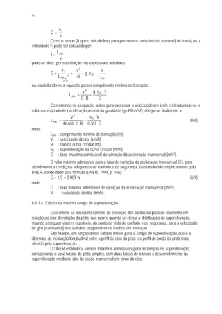 96
t
a
C T
=
Como o tempo (t) que o veículo leva para percorrer o comprimento (mínimo) de transição, à
velocidade v, pode ser calculado por:
v
L
t mín
=
pode-se obter, por substituição nas expressões anteriores:
mín
R
2
mín
T
L
v
eg
R
v
v
L
a
C ⋅








⋅−==
ou, explicitando-se a equação para o comprimento mínimo de transição:
C
veg
RC
v
L R
3
mín
⋅⋅
−
⋅
=
Convertendo-se a equação acima para expressar a velocidade em km/h e introduzindo-se o
valor correspondente à aceleração normal da gravidade (g=9,8 m/s2), chega -se finalmente a:
C367,0
Ve
RC656,46
V
L R
3
mín
⋅
⋅
−
⋅⋅
= [6.8]
onde:
Lmín : comprimento mínimo de transição (m);
V : velocidade diretriz (km/h);
R : raio da curva circular (m);
eR : superelevação da curva circular (m/m);
C : taxa (máxima admissível) de variação da aceleração transversal (m/s3).
O valor máximo admissível para a taxa de variação da aceleração transversal (C), para
atendimento a condições adequadas de conforto e de segurança, é estabelecido empiricamente pelo
DNER, sendo dado pela fórmula (DNER, 1999, p. 106):
C = 1,5 – 0,009. V [6.9]
onde:
C : taxa máxima admissível de variação da aceleração transversal (m/s3);
V : velocidade diretriz (km/h).
6.6.1.4 Critério da máxima rampa de superelevação
Este critério se baseia no controle da elevação dos bordos da pista de rolamento em
relação ao eixo de rotação da pista, que ocorre quando se efetua a distribuição da superelevação,
visando assegurar valores razoáveis, do ponto de vista de conforto e de segurança, para a velocidade
de giro (transversal) dos veículos, ao percorrer os trechos em transição.
São fixados, em função disso, valores limites para a rampa de superelevação, que é a
diferença de inclinação longitudinal entre o perfil do eixo da pista e o perfil do bordo da pista mais
afetado pela superelevação.
O DNER estabelece valores máximos admissíveis para as rampas de superelevação,
considerando o caso básico de pista simples, com duas faixas de trânsito e desenvolvimento da
superelevação mediante giro da seção transversal em torno do eixo.
 