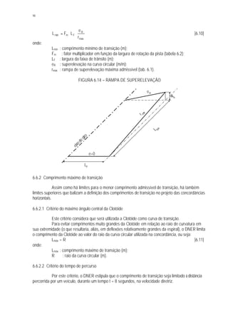 98
máx
R
Fmmín
r
e
LFL ⋅⋅= [6.10]
onde:
Lmín : comprimento mínimo de transição (m);
Fm : fator multiplicador em função da largura de rotação da pista (tabela 6.2);
LF : largura da faixa de trânsito (m);
eR : superelevação na curva circular (m/m);
rmáx : rampa de superelevação máxima admissível (tab. 6.1).
FIGURA 6.14 – RAMPA DE SUPERELEVAÇÃO
6.6.2 Comprimento máximo de transição
Assim como há limites para o menor comprimento admissível de transição, há também
limites superiores que balizam a definição dos comprimentos de transição no projeto das concordâncias
horizontais.
6.6.2.1 Critério do máximo ângulo central da Clotóide
Este critério considera que será utilizada a Clotóide como curva de transição.
Para evitar comprimentos muito grandes da Clotóide em relação ao raio de curvatura em
sua extremidade (o que resultaria, aliás, em deflexões relativamente grandes da espiral), o DNER limita
o comprimento da Clotóide ao valor do raio da curva circular utilizada na concordância, ou seja:
Lmáx = R [6.11]
onde:
Lmáx : comprimento máximo de transição (m);
R : raio da curva circular (m).
6.6.2.2 Critério do tempo de percurso
Por este critério, o DNER estipula que o comprimento de transição seja limitado à distância
percorrida por um veículo, durante um tempo t = 8 segundos, na velocidade diretriz.
LF
L
bás
rmáx
e=0
eR
eixodegiro
∆h
 