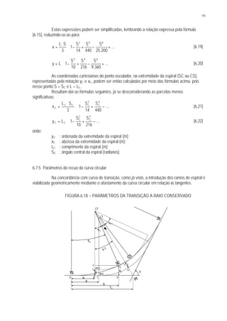 105
Estas expressões podem ser simplificadas, lembrando a relação expressa pela fórmula
[6.15], reduzindo-se-as para:






+−+−⋅
⋅
= ...
200.25
S
440
S
14
S
1
3
SL
x
642
[6.19]






+−+−⋅= ...
360.9
S
216
S
10
S
1Ly
642
[6.20]
As coordenadas cartesianas do ponto osculador, na extremidade da espiral (SC ou CS),
representadas pela notação yC e xC, podem ser então calculadas por meio das fórmulas acima, pois
nesse ponto S = SC e L = LC.
Resultam daí as fórmulas seguintes, já se desconsiderando as parcelas menos
significativas:








−+−⋅
⋅
= ...
440
S
14
S
1
3
SL
x
4
C
2
CCC
C [6.21]








−+−⋅= ...
216
S
10
S
1Ly
4
C
2
C
CC [6.22]
onde:
yC : ordenada da extremidade da espiral (m);
xC : abcissa da extremidade da espiral (m);
LC : comprimento da espiral (m);
SC : ângulo central da espiral (radianos).
6.7.5 Parâmetros do recuo da curva circular
Na concordância com curva de transição, como já visto, a introdução dos ramos de espiral é
viabilizada geometricamente mediante o afastamento da curva circular em relação às tangentes.
FIGURA 6.18 – PARÂMETROS DA TRANSIÇÃO A RAIO CONSERVADO
TS
SC
CS
ST
O
O'
A B C D
E
F
G H
Y t
I
PI
(PC)
(PC')
p
q
d
yc
xc
TS
I /2
S c
Sc
θθ
S
c
 