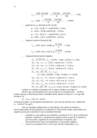 108
;m70,1...
440
804.101,0
14
804.101,0
1
3
804.101,000,50
x
42
2C =





−+−⋅
⋅
=
;m95,49...
216
804.101,0
10
804.101,0
100,50y
42
1C =





−+−⋅=
§ parâmetros p e q (fórmulas [6.23] e [6.24]):
p1 = 1,94 – 214,88. [1 – cos(6039’58”)] = 0,49 m;
q1 = 49,93 – 214,88. sen(6039’58”) = 24,99 m;
p2 = 1,70 – 245,57. [1 – cos(5049’59”)] = 0,43 m;
q2 = 49,95 – 245,57. sen(5049’59”) = 24,99 m;
§ tangentes exteriores (fórmula [6.26]):
;m18,71
2
"40'1224
tg)88,21449,0(99,24T
0
1S =





⋅++=
;m46,97
2
"50'4932
tg)57,24543,0(99,24T
0
2S =





⋅++=
§ estaqueamento dos pontos singulares:
;m79,23m79,62m18,71m97,133TPIPP0TS 1S11 +≡=−=−−==
SC1 = TS1 + LC1 = 3 + 2,79 m + 50,00 m ≡ 5 + 12,79 m;
CS1 = SC1 + DC1 = 5 + 12,79 m + 40,80 m ≡ 7 + 13,59 m;
ST1 = CS1 + LC1 = 7 + 13,59 m + 50,00 m ≡ 10 + 3,59 m;
=−−−+= )TTPIPI(STTS 2S1S2112
;m44,1411)m46,97m18,71m49,199(m59,310 +≡−−++
SC2 = TS2 + LC2 = 11 + 14,44 m + 50,00 m ≡ 14 + 4,44 m;
CS2 = SC2 + DC2 = 14 + 4,44 m + 90,71 m ≡ 18 + 15,15 m;
ST2 = CS2 + LC2 = 18 + 15,15 m + 50,00 m ≡ 21 + 5,15 m;
.m81,1823)m46,97m12,151(m15,521)TPFPI(STPF 2S22 +≡−++=−−+=
Compare os resultados encontrados com os valores referidos no exemplo 6.1.
Observe que o desenvolvimento em curva circular da 1a concordância (DC1 = 40,80 m)
resultou maior que a distância percorrida, à velocidade diretriz, durante o tempo de 2 s, ou seja (vide
fórmula [6.13]:
DC1 > Dcmín = 0,56 . 70 = 39,20 m
(seria possível utilizar, na concordância horizontal do PI1, uma curva de transição com comprimento
LC1 = 60,00 m? Por que?).
Uma vez calculadas analiticamente as concordâncias com espirais de transição, a
representação gráfica do eixo projetado em escala pode ser feito de forma simples, observando-se os
seguintes passos para o desenho de cada concordância horizontal:
§ assinalam-se, com auxílio de um escalímetro, as posições do TS e do ST ao longo das
tangentes, medindo-se o comprimento da tangente exterior a partir do PI; baixam-se,
por esses pontos, segmentos de reta perpendiculares às tangentes, para
referenciamento das estacas correspondentes a esses pontos singulares;
§ marcam-se as posições do SC e do CS por meio das coordenadas xC e yC;
 