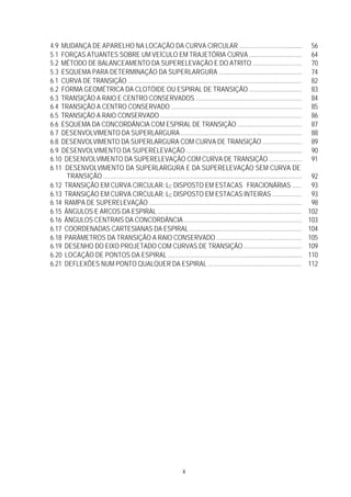 x
4.9 MUDANÇA DE APARELHO NA LOCAÇÃO DA CURVA CIRCULAR ....................................... 56
5.1 FORÇAS ATUANTES SOBRE UM VEÍCULO EM TRAJETÓRIA CURVA ................................ 64
5.2 MÉTODO DE BALANCEAMENTO DA SUPERELEVAÇÃO E DO ATRITO .............................. 70
5.3 ESQUEMA PARA DETERMINAÇÃO DA SUPERLARGURA .................................................... 74
6.1 CURVA DE TRANSIÇÃO ........................................................................................................... 82
6.2 FORMA GEOMÉTRICA DA CLOTÓIDE OU ESPIRAL DE TRANSIÇÃO ................................. 83
6.3 TRANSIÇÃO A RAIO E CENTRO CONSERVADOS ................................................................. 84
6.4 TRANSIÇÃO A CENTRO CONSERVADO ................................................................................ 85
6.5 TRANSIÇÃO A RAIO CONSERVADO ....................................................................................... 86
6.6 ESQUEMA DA CONCORDÂNCIA COM ESPIRAL DE TRANSIÇÃO ....................................... 87
6.7 DESENVOLVIMENTO DA SUPERLARGURA ........................................................................... 88
6.8 DESENVOLVIMENTO DA SUPERLARGURA COM CURVA DE TRANSIÇÃO ........................ 89
6.9 DESENVOLVIMENTO DA SUPERELEVAÇÃO ......................................................................... 90
6.10 DESENVOLVIMENTO DA SUPERELEVAÇÃO COM CURVA DE TRANSIÇÃO .................... 91
6.11 DESENVOLVIMENTO DA SUPERLARGURA E DA SUPERELEVAÇÃO SEM CURVA DE
TRANSIÇÃO ........................................................................................................................... 92
6.12 TRANSIÇÃO EM CURVA CIRCULAR: LC DISPOSTO EM ESTACAS FRACIONÁRIAS ...... 93
6.13 TRANSIÇÃO EM CURVA CIRCULAR: LC DISPOSTO EM ESTACAS INTEIRAS .................. 93
6.14 RAMPA DE SUPERELEVAÇÃO .............................................................................................. 98
6.15 ÂNGULOS E ARCOS DA ESPIRAL ........................................................................................ 102
6.16 ÂNGULOS CENTRAIS DA CONCORDÂNCIA ........................................................................ 103
6.17 COORDENADAS CARTESIANAS DA ESPIRAL ..................................................................... 104
6.18 PARÂMETROS DA TRANSIÇÃO A RAIO CONSERVADO .................................................... 105
6.19 DESENHO DO EIXO PROJETADO COM CURVAS DE TRANSIÇÃO ................................... 109
6.20 LOCAÇÃO DE PONTOS DA ESPIRAL ................................................................................... 110
6.21 DEFLEXÕES NUM PONTO QUALQUER DA ESPIRAL ......................................................... 112
 