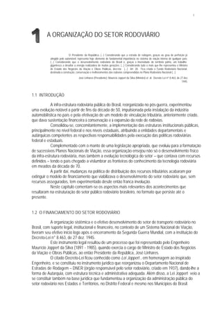 1
A ORGANIZAÇÃO DO SETOR RODOVIÁRIO
O Presidente da República, (...) Considerando que a estrada de rodagem, graças ao grau de perfeição já
atingido pelo automóvel, representa hoje elemento de fundamental importância no sistema de viação interna de qualquer país;
(...) Considerando que o desenvolvimento rodoviário do Brasil é, graças à imensidade do território pátrio, um trabalho
gigantesco a desafiar a energia realizadora de muitas gerações; (...) Considerando tudo o mais que lhe representou o Ministro
de Estado dos Negócios da Viação e Obras Públicas, decreta: (...) Art. 28. Fica criado o Fundo Rodoviário Nacional,
destinado à construção, conservação e melhoramentos das rodovias compreendidas no Plano Rodoviário Nacional (...).
José Linhares (Presidente); Maurício Joppert da Silva (Ministro) et al. Decreto-Lei nº 8.463, de 27 dez.
1945.
1.1 INTRODUÇÃO
A infra-estrutura rodoviária pública do Brasil, reorganizada no pós-guerra, experimentou
uma evolução notável a partir de fins da década de 50, impulsionada pela instalação da indústria
automobilística no país e pela efetivação de um modelo de vinculação tributária, anteriormente criado,
que dava sustentação financeira à conservação e à expansão da rede de rodovias.
Consolidou-se, concomitantemente, a implementação das estruturas institucionais públicas,
principalmente no nível federal e nos níveis estaduais, atribuindo a entidades departamentais e
autárquicas competentes as respectivas responsabilidades pela execução das políticas rodoviárias
federal e estaduais.
Complementado com o manto de uma legislação apropriada, que evoluiu para a formatação
de sucessivos Planos Nacionais de Viação, essa organização ensejou não só o desenvolvimento físico
da infra-estrutura rodoviária, mas também a evolução tecnológica do setor – que contava com recursos
definidos – tendo o país chegado a vislumbrar as fronteiras do conhecimento da tecnologia rodoviária
em meados da década de 70.
A partir daí, mudanças na política de distribuição dos recursos tributários acabaram por
extinguir o modelo de financiamento que viabilizava o desenvolvimento do setor rodoviário que, sem
recursos assegurados, tem experimentado desde então franca involução.
Neste capítulo comentam-se os aspectos mais relevantes dos acontecimentos que
resultaram na estruturação do setor público rodoviário brasileiro, no formato que persiste até o
presente.
1.2 O FINANCIAMENTO DO SETOR RODOVIÁRIO
A organização sistêmica e o efetivo desenvolvimento do setor de transporte rodoviário no
Brasil, com suporte legal, institucional e financeiro, no contexto de um Sistema Nacional de Viação,
tiveram seu efetivo início logo após o encerramento da Segunda Guerra Mundial, com a instituição do
Decreto-Lei n° 8.463, de 27 dez. 1945.
Este instrumento legal resultou de um processo que foi representado pelo Engenheiro
Maurício Joppert da Silva (1891 - 1985), quando exercia o cargo de Ministro de Estado dos Negócios
da Viação e Obras Públicas, ao então Presidente da República, José Linhares.
O citado Decreto-Lei ficou conhecido como Lei Joppert , em homenagem ao inspirado
Engenheiro, e se constituiu no instrumento jurídico que reorganizou o Departamento Nacional de
Estradas de Rodagem – DNER (órgão responsável pelo setor rodoviário, criado em 1937), dando-lhe a
forma de Autarquia, com estrutura técnica e administrativa adequada. Além disso, a Lei Joppert veio a
se constituir também na base jurídica que fundamentou a organização da administração pública do
setor rodoviário nos Estados e Territórios, no Distrito Federal e mesmo nos Municípios do Brasil.
 