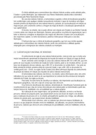 9
O critério adotado para a nomenclatura das rodovias federais acabou sendo adotado pelos
Estados10 e pelos Municípios, que elaboraram seus Planos Rodoviários obedecendo à sistemática
preconizada pelo Plano Nacional de Viação.
No caso das rodovias federais, a nomenclatura segundo o critério de localização geográfica
tem sentido lógico, pois qualquer cidadão razoavelmente instruído é capaz de mentalizar uma figura
bastante próxima da disposição de uma rodovia federal (e, portanto, de sua localização) em relação ao
mapa do país, pois certamente conhece a imagem do mapa do Brasil e a localização aproximada de
sua capital federal.
O mesmo, no entanto, não se pode afirmar com relação aos Estados (e ao Distrito Federal),
e menos ainda com relação aos Municípios. Bastaria, para justificar essa linha de argumentação, que o
leitor se detivesse a imaginar as disposições dos mapas dos diferentes Estados com as localizações
das respectivas capitais; se tanto não bastasse, poderia o leitor passar então para o caso dos
Municípios...
É fácil perceber que o critério de localização geográfica, que tem seus méritos quando
adotado para a nomenclatura das rodovias federais, perde sua consistência e utilidade quando
empregado para a designação das rodovias estaduais ou municipais.
2.2 CLASSIFICAÇÃO FUNCIONAL DE RODOVIAS
O conhecimento da sigla de uma rodovia federal permite, como já visto, que se tenha uma
noção razoavelmente aproximada da disposição do traçado da rodovia em relação ao mapa do Brasil.
Assim, tomando como exemplo os casos das rodovias federais BR–101 e BR–285, que têm
partes de seus traçados no território do Estado de Santa Catarina, pode-se de imediato afirmar, só com
base nas designações dessas rodovias, que a BR–101 se desenvolve no sentido Norte – Sul, junto ao
limite oriental do território, próximo à linha de costa do Estado, e que a BR –285 se desenvolve no
sentido geral Leste – Oeste, na região Sul do Estado (esta última afirmação depende do conhecimento
da posição da rodovia em relação aos traçados de outras rodovias transversais).
A nomenclatura das rodovias não fornece, no entanto, outras informações úteis, tais como
indicadores de sua razão de existir ou de sua importância no contexto da infra-estrutura de transporte
rodoviário do Estado, da região ou do país.
Para tanto, há outra forma de classificar as rodovias, não importando suas localizações ou
disposições geográficas, mas sim o tipo de serviço que elas oferecem.
Essa forma de classificação das rodovias, denominada de Classificação Funcional, parte do
reconhecimento de que o tipo de serviço oferecido por uma rodovia pode ser determinado a partir das
funções básicas de mobilidade e de acessibilidade que a rodovia propicia.
Na realização de uma viagem típica, são geralmente utilizadas, no início e no final do
percurso, rodovias de pequeno porte, que proporcionam acesso aos locais de origem e de destino;
para a realização do percurso em si, no entanto, principalmente quando este é longo, são utilizadas
rodovias de grande porte, que proporcionam elevada mobilidade.
Interfaceando esses extremos, entre as rodovias que oferecem maiores facilidades de
acesso e as que propiciam elevados níveis de mobilidade, são utilizadas, nas porções intermediárias
do percurso, rodovias que oferecem uma combinação de possibilidades, tanto de mobilidade como de
acesso.
10 O Estado de São Paulo constituiu uma exceção, tendo adotado (Decreto no 51.629, de 2 abr. 1969) classificação e codificação
diferenciadas, sendo as rodovias classificadas em (i) radiais, quando se irradiam da capital, codificadas com numeração par, de 3 dígitos, indicando o
azimute aproximado do traçado; (ii) transversais, quando circundam a capital, com numeração ímpar, de 3 dígitos, indicando a distância média em km do
traçado da rodovia à capital; e (iii) de acesso, codificadas com dois números de 3 dígitos, separados por uma barra – o primeiro, indicando o km da rodovia
de origem, à qual se entronca, e o segundo, o número dessa mesma rodovia.
 