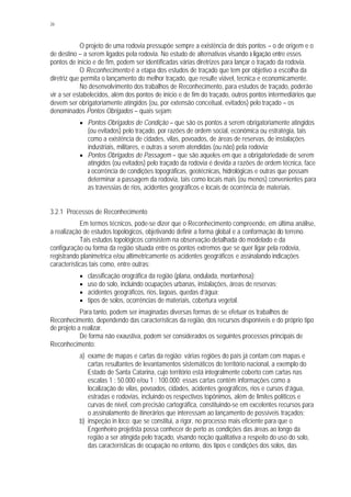 26
O projeto de uma rodovia pressupõe sempre a existência de dois pontos – o de origem e o
de destino – a serem ligados pela rodovia. No estudo de alternativas visando à ligação entre esses
pontos de início e de fim, podem ser identificadas várias diretrizes para lançar o traçado da rodovia.
O Reconhecimento é a etapa dos estudos de traçado que tem por objetivo a escolha da
diretriz que permita o lançamento do melhor traçado, que resulte viável, tecnica e economicamente.
No desenvolvimento dos trabalhos de Reconhecimento, para estudos de traçado, poderão
vir a ser estabelecidos, além dos pontos de início e de fim do traçado, outros pontos intermediários que
devem ser obrigatoriamente atingidos (ou, por extensão conceitual, evitados) pelo traçado – os
denominados Pontos Obrigados – quais sejam:
§ Pontos Obrigados de Condição – que são os pontos a serem obrigatoriamente atingidos
(ou evitados) pelo traçado, por razões de ordem social, econômica ou estratégia, tais
como a existência de cidades, vilas, povoados, de áreas de reservas, de instalações
industriais, militares, e outras a serem atendidas (ou não) pela rodovia;
§ Pontos Obrigados de Passagem – que são aqueles em que a obrigatoriedade de serem
atingidos (ou evitados) pelo traçado da rodovia é devida a razões de ordem técnica, face
à ocorrência de condições topográficas, geotécnicas, hidrológicas e outras que possam
determinar a passagem da rodovia, tais como locais mais (ou menos) convenientes para
as travessias de rios, acidentes geográficos e locais de ocorrência de materiais.
3.2.1 Processos de Reconhecimento
Em termos técnicos, pode-se dizer que o Reconhecimento compreende, em última análise,
a realização de estudos topológicos, objetivando definir a forma global e a conformação do terreno.
Tais estudos topológicos consistem na observação detalhada do modelado e da
configuração ou forma da região situada entre os pontos extremos que se quer ligar pela rodovia,
registrando planimetrica e/ou altimetricamente os acidentes geográficos e assinalando indicações
características tais como, entre outras:
§ classificação orográfica da região (plana, ondulada, montanhosa);
§ uso do solo, incluindo ocupações urbanas, instalações, áreas de reservas;
§ acidentes geográficos, rios, lagoas, quedas d’água;
§ tipos de solos, ocorrências de materiais, cobertura vegetal.
Para tanto, podem ser imaginadas diversas formas de se efetuar os trabalhos de
Reconhecimento, dependendo das características da região, dos recursos disponíveis e do próprio tipo
de projeto a realizar.
De forma não exaustiva, podem ser considerados os seguintes processos principais de
Reconhecimento:
a) exame de mapas e cartas da região: várias regiões do país já contam com mapas e
cartas resultantes de levantamentos sistemáticos do território nacional, a exemplo do
Estado de Santa Catarina, cujo território está integralmente coberto com cartas nas
escalas 1 : 50.000 e/ou 1 : 100.000; essas cartas contêm informações como a
localização de vilas, povoados, cidades, acidentes geográficos, rios e cursos d’água,
estradas e rodovias, incluindo os respectivos topônimos, além de limites políticos e
curvas de nível, com precisão cartográfica, constituindo-se em excelentes recursos para
o assinalamento de itinerários que interessam ao lançamento de possíveis traçados;
b) inspeção in loco: que se constitui, a rigor, no processo mais eficiente para que o
Engenheiro projetista possa conhecer de perto as condições das áreas ao longo da
região a ser atingida pelo traçado, visando noção qualitativa a respeito do uso do solo,
das características de ocupação no entorno, dos tipos e condições dos solos, das
 
