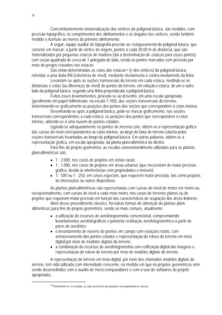 28
Concomitantemente àmaterialização dos vértices da poligonal básica, são medidos, com
precisão topográfica, os comprimentos dos alinhamentos e os ângulos nos vértices, sendo também
medido o Azimute ao menos do primeiro alinhamento.
A seguir, equipe auxiliar de topografia procede ao estaqueamento da poligonal básica, que
consiste em marcar, a partir do vértice de origem, pontos a cada 20,00 m de distância, que são
materializados por pequenas estacas de madeira (daí a denominação de estacas para esses pontos)
com seção quadrada de cerca de 1 polegada de lado, sendo os pontos marcados com precisão por
meio de pregos cravados nas estacas.
São então determinadas as cotas das estacas19 (e dos vértices) da poligonal básica,
referidas a uma dada RN (referência de nível), mediante nivelamento e contra-nivelamento da linha.
Levantam-se após as seções transversais do terreno em cada estaca, medindo-se as
distâncias e cotas (ou diferenças de nível) de pontos do terreno, em relação à estaca, de um e outro
lado da poligonal básica, segundo uma linha perpendicular à poligonal básica.
Feitos esses levantamentos, procede-se ao desenho, em uma escala apropriada
(geralmente em papel milimetrado, na escala 1:100), das seções transversais do terreno,
determinando-se graficamente as posições dos pontos das seções que correspondem a cotas inteiras.
Desenhando-se após a poligonal básica, pode-se marcar graficamente, nas seções
transversais correspondentes a cada estaca, as posições dos pontos que correspondem a cotas
inteiras, obtendo-se a uma nuvem de pontos cotados.
Ligando-se adequadamente os pontos de mesma cota, obtém-se a representação gráfica
das curvas de nível correspondentes às cotas inteiras, ao largo da faixa de terreno coberta pelas
seções transversais levantadas ao longo da poligonal básica. Em outras palavras, obtém-se a
representação gráfica, em escala apropriada, da planta plani-altimétrica da diretriz.
Para fins de projeto geométrico, as escalas convencionalmente utilizadas para as plantas
plani-altimétricas são:
§ 1 : 2.000, nos casos de projetos em zonas rurais;
§ 1 : 1.000, nos casos de projetos em áreas urbanas (que necessitam de maior precisão
gráfica, devido às interferências com propriedades e imóveis);
§ 1 : 500 ou 1 : 250, em casos especiais, que requerem maior precisão, tais como projetos
de interseções ou outros dispositivos.
As plantas plani-altimétricas são representadas com curvas de nível de metro em metro ou,
excepcionalmente, com curvas de nível a cada meio metro, nos casos de terrenos planos ou de
projetos que requeiram maior precisão em função das características de ocupação das áreas lindeiras.
Além desse procedimento clássico, há outras formas de obtenção de plantas plani-
altimétricas para fins de projeto geométrico, sendo as mais comuns, atualmente:
§ a utilização de recursos de aerofotogrametria convencional, compreendendo
levantamentos aerofotográficos e posterior restituição aerofotogramétrica a partir de
pares de aerofotos;
§ o levantamento de nuvens de pontos em campo com estações totais, com
armazenamento dos pontos cotados e representação do relevo do terreno em meio
digital por meio de modelos digitais do terreno;
§ a combinação de recursos de aerofotogrametria com retificação digital das imagens e
representação do relevo do terreno por meio de modelos digitais do terreno.
A representação de terreno em meio digital, por meio dos chamados modelos digitais do
terreno, tem sido utilizada com intensidade crescente, na medida em que os projetos geométricos vêm
sendo desenvolvidos com o auxílio de micro-computadores e com o uso de softwares de projeto
apropriados.
19 Determinam-se, na verdade, as cotas do terreno nas posições correspondentes às estacas.
 