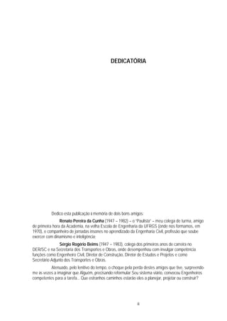 iii
DEDICATÓRIA
Dedico esta publicação à memória de dois bons amigos:
Renato Pereira da Cunha (1947 – 1982) – o “Paulista” – meu colega de turma, amigo
de primeira hora da Academia, na velha Escola de Engenharia da UFRGS (onde nos formamos, em
1970), e companheiro de jornadas insones no aprendizado da Engenharia Civil, profissão que soube
exercer com dinamismo e inteligência;
Sérgio Rogério Beims (1947 – 1983), colega dos primeiros anos de carreira no
DER/SC e na Secretaria dos Transportes e Obras, onde desempenhou com invulgar competência
funções como Engenheiro Civil, Diretor de Construção, Diretor de Estudos e Projetos e como
Secretário Adjunto dos Transportes e Obras.
Atenuado, pelo lenitivo do tempo, o choque pela perda destes amigos que tive, surpreendo-
me às vezes a imaginar que Alguém, precisando reformular Seu sistema viário, convocou Engenheiros
competentes para a tarefa... Que estranhos caminhos estarão eles a planejar, projetar ou construir?
 