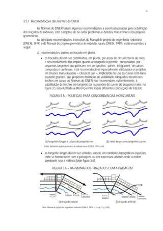 33
3.5.1 Recomendações das Normas do DNER
As Normas do DNER fazem algumas recomendações a serem observadas para a definição
dos traçados de rodovias, com o objetivo de se evitar problemas e defeitos mais comuns nos projetos
geométricos.
As principais recomendações, transcritas do Manual de projeto de engenharia rodoviária
(DNER, 1974) e do Manual de projeto geométrico de rodovias rurais (DNER, 1999), estão resumidas a
seguir:
a) recomendações quanto ao traçado em planta:
§ os traçados devem ser constituídos, em planta, por arcos de circunferência de raios
e desenvolvimento tão amplos quanto a topografia o permitir, concordados por
pequenas tangentes que pareçam, em perspectiva, partes integrantes de curvas
compostas e contínuas; esta recomendação é especialmente válida para os projetos
em classes mais elevadas – Classe 0 ou I –, implicando no uso de curvas com raios
bastante grandes, que propiciem distâncias de visibilidade adequadas mesmo nos
trechos em curva; as Normas do DNER não recomendam, evidentemente, a
substituição de trechos em tangente por sucessões de curvas de pequenos raios; na
figura 3.5 está ilustrada a diferença entre essas diferentes concepções de traçado;
FIGURA 3.5 – POLÍTICAS PARA CONCORDÂNCIAS HORIZONTAIS
(a) tangentes longas e curvas de pequeno raio (b) raios longos com tangentes curtas
Fonte: Manual de projeto geométrico de rodovias rurais (DNER, 1999, p. 64).
§ as tangente longas devem ser evitadas, exceto em condições topográficas especiais,
onde se harmonizem com a paisagem, ou em travessias urbanas onde a ordem
dominante seja a retilínea (vide figura 3.6).
FIGURA 3.6 – HARMONIA DOS TRAÇADOS COM A PAISAGEM
(a) traçado natural (b) traçado artificial
Fonte: Manual de projeto de engenharia rodoviária (DNER, 1974, v. 3, cap. 9, p. 5/30).
FerroviaHidrovia Rodovia
secundária
Rodovia
principal
FerroviaHidrovia Rodovia
secundária
Rodovia
principal
 