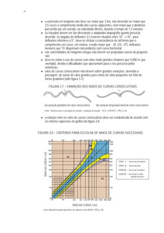 34
§ a extensão em tangente não deve ser maior que 3 km, não devendo ser maior que
2,5 vezes o comprimento médio das curvas adjacentes, nem maior que a distância
percorrida por um veículo, na velocidade diretriz, durante o tempo de 1,5 minutos;
§ os traçados devem ser tão direcionais e adaptados àtopografia quanto possível,
devendo os ângulos de deflexão ( I ) estarem situados entre 10° e 35°; para
deflexões inferiores a 5°, deve-se efetuar a concordância de tal forma que o
comprimento em curva, em metros, resulte maior que 30 . (10 – I°); deflexões
menores que 15' dispensam concordância com curva horizontal;
§ nas extremidades de tangentes longas não devem ser projetadas curvas de pequeno
raio;
§ deve-se evitar o uso de curvas com raios muito grandes (maiores que 5.000 m, por
exemplo), devido a dificuldades que apresentam para o seu percurso pelos
motoristas;
§ raios de curvas consecutivas não devem sofrer grandes variações, devendo a
passagem de zonas de raios grandes para zonas de raios pequenos ser feita de
forma gradativa (vide figura 3.7);
FIGURA 3.7 – VARIAÇÃO DOS RAIOS DE CURVAS CONSECUTIVAS
(a) variação gradativa de raios consecutivos (b) variação desproporcional de raios consecutivos
Fonte: Diretrizes para a concepção de estradas : condução do traçado – DCE-C (DER/SC, 1999, p. 34).
§ a relação entre os raios de curvas consecutivas deve ser estabelecida de acordo com
os critérios expressos no gráfico da figura 3.8;
FIGURA 3.8 – CRITÉRIOS PARA ESCOLHA DE RAIOS DE CURVAS SUCESSIVAS
Fonte: Manual de projeto geométrico de rodovias rurais (DNER, 1999, p. 66).
Rmín
Rmín
IIV
IV
1800
1800
1500
1500
1000
1000
800
800
600
600
500
500
400
400
300
300
200
200
100
100
50
50
1800 1800
1500 1500
1000 1000
800 800
600 600
500 500
400 400
300 300
200 200
100 100
50 50
II
II
III
III
ZONA I – Sucessão desejável
ZONA II – Sucessão boa
ZONA III – Sucessão aceitável
ZONA IV – Sucessão a evitar
quando possível
RAIODACURVA1(m)
RAIO DA CURVA 2 (m)
 