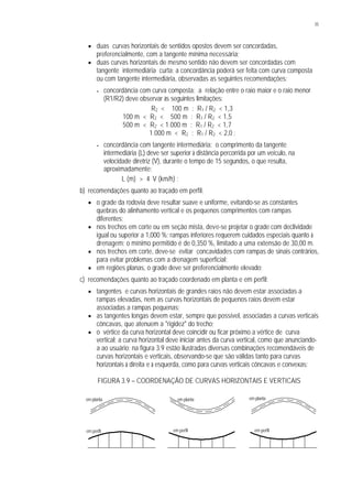 35
§ duas curvas horizontais de sentidos opostos devem ser concordadas,
preferencialmente, com a tangente mínima necessária;
§ duas curvas horizontais de mesmo sentido não devem ser concordadas com
tangente intermediária curta; a concordância poderá ser feita com curva composta
ou com tangente intermediária, observadas as seguintes recomendações:
• concordância com curva composta: a relação entre o raio maior e o raio menor
(R1/R2) deve observar às seguintes limitações:
R2 < 100 m : R1 / R2 < 1,3
100 m < R2 < 500 m : R1 / R2 < 1,5
500 m < R2 < 1.000 m : R1 / R2 < 1,7
1.000 m < R2 : R1 / R2 < 2,0 ;
• concordância com tangente intermediária: o comprimento da tangente
intermediária (L) deve ser superior à distância percorrida por um veículo, na
velocidade diretriz (V), durante o tempo de 15 segundos, o que resulta,
aproximadamente:
L (m) > 4. V (km/h) ;
b) recomendações quanto ao traçado em perfil:
§ o grade da rodovia deve resultar suave e uniforme, evitando-se as constantes
quebras do alinhamento vertical e os pequenos comprimentos com rampas
diferentes;
§ nos trechos em corte ou em seção mista, deve-se projetar o grade com declividade
igual ou superior a 1,000 %; rampas inferiores requerem cuidados especiais quanto à
drenagem; o mínimo permitido é de 0,350 %, limitado a uma extensão de 30,00 m.
§ nos trechos em corte, deve-se evitar concavidades com rampas de sinais contrários,
para evitar problemas com a drenagem superficial;
§ em regiões planas, o grade deve ser preferencialmente elevado;
c) recomendações quanto ao traçado coordenado em planta e em perfil:
§ tangentes e curvas horizontais de grandes raios não devem estar associadas a
rampas elevadas, nem as curvas horizontais de pequenos raios devem estar
associadas a rampas pequenas;
§ as tangentes longas devem estar, sempre que possível, associadas a curvas verticais
côncavas, que atenuem a "rigidez" do trecho;
§ o vértice da curva horizontal deve coincidir ou ficar próximo a vértice de curva
vertical; a curva horizontal deve iniciar antes da curva vertical, como que anunciando-
a ao usuário; na figura 3.9 estão ilustradas diversas combinações recomendáveis de
curvas horizontais e verticais, observando-se que são válidas tanto para curvas
horizontais à direita e à esquerda, como para curvas verticais côncavas e convexas;
FIGURA 3.9 – COORDENAÇÃO DE CURVAS HORIZONTAIS E VERTICAIS
em planta
em perfil
em plantaem planta
em perfil em perfil
 