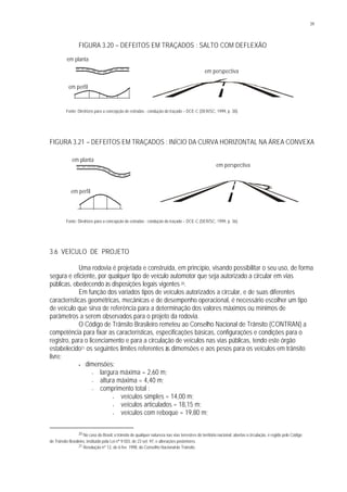 39
FIGURA 3.20 – DEFEITOS EM TRAÇADOS : SALTO COM DEFLEXÃO
Fonte: Diretrizes para a concepção de estradas : condução do traçado – DCE-C (DER/SC, 1999, p. 38).
FIGURA 3.21 – DEFEITOS EM TRAÇADOS : INÍCIO DA CURVA HORIZONTAL NA ÁREA CONVEXA
Fonte: Diretrizes para a concepção de estradas : condução do traçado – DCE-C (DER/SC, 1999, p. 36).
3.6 VEÍCULO DE PROJETO
Uma rodovia é projetada e construída, em princípio, visando possibilitar o seu uso, de forma
segura e eficiente, por qualquer tipo de veículo automotor que seja autorizado a circular em vias
públicas, obedecendo às disposições legais vigentes 20.
Em função dos variados tipos de veículos autorizados a circular, e de suas diferentes
características geométricas, mecânicas e de desempenho operacional, é necessário escolher um tipo
de veículo que sirva de referência para a determinação dos valores máximos ou mínimos de
parâmetros a serem observados para o projeto da rodovia.
O Código de Trânsito Brasileiro remeteu ao Conselho Nacional de Trânsito (CONTRAN) a
competência para fixar as características, especificações básicas, configurações e condições para o
registro, para o licenciamento e para a circulação de veículos nas vias públicas, tendo este órgão
estabelecido21 os seguintes limites referentes às dimensões e aos pesos para os veículos em trânsito
livre:
• dimensões:
− largura máxima = 2,60 m;
− altura máxima = 4,40 m;
− comprimento total :
• veículos simples = 14,00 m;
• veículos articulados = 18,15 m;
• veículos com reboque = 19,80 m;
20 No caso do Brasil, o trânsito de qualquer natureza nas vias terrestres do território nacional, abertas à circulação, é regido pelo Código
de Trânsito Brasileiro, instituído pela Lei n° 9.503, de 23 set. 97, e alterações posteriores.
21 Resolução nº 12, de 6 fev. 1998, do Conselho Nacionalde Trânsito.
em planta
em perfil
em perspectiva
em planta
em perfil
em perspectiva
 