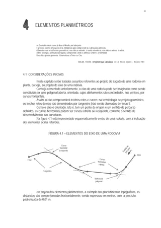 45
ELEMENTOS PLANIMÉTRICOS
A Geometria existe, como já disse o filósofo, por toda parte.
É preciso, porém, olhos para vê-la, inteligência para compreendê-la e alma para admirá-la.
O beduíno rude vê as formas geométricas, mas não as entende; o sunita entende-as, mas não as admira; o artista,
enfim, enxerga a perfeição das figuras, compreende o Belo e admira a Ordem e a Harmonia!
Deus foi o grande geômetra. Geometrizou a Terra e o Céu.
MALBA TAHAN. O homem que calculava. 33 Ed. Rio de Janeiro : Record, 1987.
4.1 CONSIDERAÇÕES INICIAIS
Neste capítulo serão tratados assuntos referentes ao projeto do traçado de uma rodovia em
planta, ou seja, ao projeto do eixo de uma rodovia.
Como já comentado anteriormente, o eixo de uma rodovia pode ser imaginado como sendo
constituído por uma poligonal aberta, orientada, cujos alinhamentos são concordados, nos vértices, por
curvas horizontais.
Assim, o eixo compreenderá trechos retos e curvos; na terminologia de projeto geométrico,
os trechos retos do eixo são denominados por tangentes (não sendo chamados de “retas”).
Como o eixo é orientado, isto é, tem um ponto de origem e um sentido de percurso
definidos, as curvas horizontais podem ser curvas à direita ou à esquerda, conforme o sentido de
desenvolvimento das curvaturas.
Na figura 4.1 está representado esquematicamente o eixo de uma rodovia, com a indicação
dos elementos acima referidos.
FIGURA 4.1 – ELEMENTOS DO EIXO DE UMA RODOVIA
No projeto dos elementos planimétricos, a exemplo dos procedimentos topográficos, as
distâncias são sempre tomadas horizontalmente, sendo expressas em metros, com a precisão
padronizada de 0,01 m.
Sentidode
percurso
Início
Final Curvas
horizontais
à direita
Curva
horizontal
à esquerda
Tangentes
Vértices da
poligonal
 