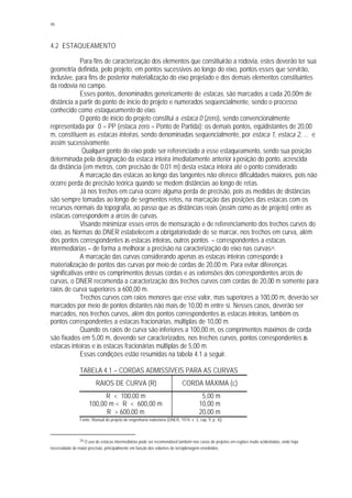 46
4.2 ESTAQUEAMENTO
Para fins de caracterização dos elementos que constituirão a rodovia, estes deverão ter sua
geometria definida, pelo projeto, em pontos sucessivos ao longo do eixo, pontos esses que servirão,
inclusive, para fins de posterior materialização do eixo projetado e dos demais elementos constituintes
da rodovia no campo.
Esses pontos, denominados genericamente de estacas, são marcados a cada 20,00m de
distância a partir do ponto de início do projeto e numerados seqüencialmente, sendo o processo
conhecido como estaqueamento do eixo.
O ponto de início do projeto constitui a estaca 0 (zero), sendo convencionalmente
representada por 0 = PP (estaca zero = Ponto de Partida); os demais pontos, eqüidistantes de 20,00
m, constituem as estacas inteiras, sendo denominadas seqüencialmente, por estaca 1, estaca 2, ... e
assim sucessivamente.
Qualquer ponto do eixo pode ser referenciado a esse estaqueamento, sendo sua posição
determinada pela designação da estaca inteira imediatamente anterior à posição do ponto, acrescida
da distância (em metros, com precisão de 0,01 m) desta estaca inteira até o ponto considerado.
A marcação das estacas ao longo das tangentes não oferece dificuldades maiores, pois não
ocorre perda de precisão teórica quando se medem distâncias ao longo de retas.
Já nos trechos em curva ocorre alguma perda de precisão, pois as medidas de distâncias
são sempre tomadas ao longo de segmentos retos, na marcação das posições das estacas com os
recursos normais da topografia, ao passo que as distâncias reais (assim como as de projeto) entre as
estacas correspondem a arcos de curvas.
Visando minimizar esses erros de mensuração e de referenciamento dos trechos curvos do
eixo, as Normas do DNER estabelecem a obrigatoriedade de se marcar, nos trechos em curva, além
dos pontos correspondentes às estacas inteiras, outros pontos – correspondentes a estacas
intermediárias – de forma a melhorar a precisão na caracterização do eixo nas curvas24.
A marcação das curvas considerando apenas as estacas inteiras corresponde à
materialização de pontos das curvas por meio de cordas de 20,00 m. Para evitar diferenças
significativas entre os comprimentos dessas cordas e as extensões dos correspondentes arcos de
curvas, o DNER recomenda a caracterização dos trechos curvos com cordas de 20,00 m somente para
raios de curva superiores a 600,00 m.
Trechos curvos com raios menores que esse valor, mas superiores a 100,00 m, deverão ser
marcados por meio de pontos distantes não mais de 10,00 m entre si. Nesses casos, deverão ser
marcados, nos trechos curvos, além dos pontos correspondentes às estacas inteiras, também os
pontos correspondentes a estacas fracionárias, múltiplas de 10,00 m.
Quando os raios de curva são inferiores a 100,00 m, os comprimentos máximos de corda
são fixados em 5,00 m, devendo ser caracterizados, nos trechos curvos, pontos correspondentes às
estacas inteiras e às estacas fracionárias múltiplas de 5,00 m.
Essas condições estão resumidas na tabela 4.1 a seguir.
TABELA 4.1 – CORDAS ADMISSÍVEIS PARA AS CURVAS
RAIOS DE CURVA (R) CORDA MÁXIMA (c)
R < 100,00 m 5,00 m
100,00 m < R < 600,00 m 10,00 m
R > 600,00 m 20,00 m
Fonte: Manual de projeto de engenharia rodoviária (DNER, 1974, v. 3, cap. 9, p. 4)).
24 O uso de estacas intermediárias pode ser recomendável também nos casos de projetos em regiões muito acidentadas, onde haja
necessidade de maior precisão, principalmente em função dos volumes de terraplenagem envolvidos.
 