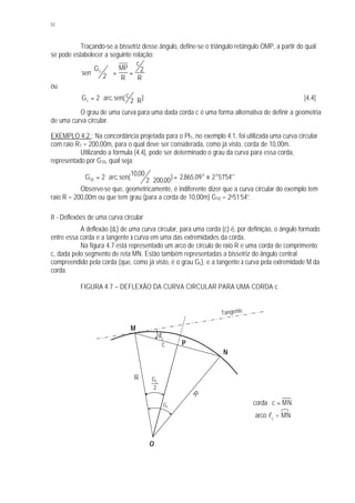 52
Traçando-se a bissetriz desse ângulo, define-se o triângulo retângulo OMP, a partir do qual
se pode estabelecer a seguinte relação:
sen
G MP
R
c
R
c
2
2




 = =
ou
G arc c
Rc = ⋅ ⋅2 2.sen( ) [4.4]
O grau de uma curva para uma dada corda c é uma forma alternativa de definir a geometria
de uma curva circular.
EXEMPLO 4.2 : Na concordância projetada para o PI1, no exemplo 4.1, foi utilizada uma curva circular
com raio R1 = 200,00m, para o qual deve ser considerada, como já visto, corda de 10,00m.
Utilizando a fórmula [4.4], pode ser determinado o grau da curva para essa corda,
representado por G10, qual seja:
G arc o o
10 2
1000
2 20000 2865 09 2 5154= ⋅
⋅
= ≡.sen(
,
, ) , . ' ''
Observe-se que, geometricamente, é indiferente dizer que a curva circular do exemplo tem
raio R = 200,00m ou que tem grau (para a corda de 10,00m) G10 = 2o51’54”.
II - Deflexões de uma curva circular
A deflexão (dc) de uma curva circular, para uma corda (c) é, por definição, o ângulo formado
entre essa corda e a tangente à curva em uma das extremidades da corda.
Na figura 4.7 está representado um arco de círculo de raio R e uma corda de comprimento
c, dada pelo segmento de reta MN. Estão também representadas a bissetriz do ângulo central
compreendido pela corda (que, como já visto, é o grau Gc), e a tangente à curva pela extremidade M da
corda.
FIGURA 4.7 – DEFLEXÃO DA CURVA CIRCULAR PARA UMA CORDA c
arco lc
= MN
MNccorda =
O
P
N
M
R
R
2
Gc
cG
dc
Tangente
c
 