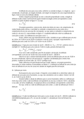 53
A deflexão da curva para essa corda, conforme se assinala na figura, é o ângulo dc – que é
considerado, em princípio, um ângulo orientado, com origem na tangente (no caso esquematizado na
figura, tratar-se-ia de uma deflexão à direita).
Sendo a tangente perpendicular ao raio e a bissetriz perpendicular à corda, o ângulo de
deflexão resulta sempre numericamente igual à metade do ângulo central correspondente à corda,
conforme se pode visualizar na figura 4.7, ou seja:
d
G
c
c
= 2 [4.5]
Em projeto geométrico, como já visto, dentro dos limites de raios e de comprimentos de
cordas fixados pelas normas, é permitido se confundir o comprimento de uma corda com o
comprimento do arco da curva que lhe corresponde; ou seja, pode-se confundir os comprimentos da
corda (c) e do arco (lc), representados na figura 4.7, resultando indiferente referir-se à deflexão da
curva para a corda c ou à deflexão da curva para o arco lc.
Assim, embora não seja matematicamente exato, considera-se que a deflexão para umarco
de 5,00 m, de 10,00 m ou de 20,00 m (conforme o raio da curva), seja igual, respectivamente, à
deflexão para uma corda de 5,00 m, de 10,00 m ou de 20,00 m.
EXEMPLO 4.3 : O grau da curva circular de raio R = 200,00 m é G10 = 2o51’54”, conforme visto no
exemplo 4.2. A deflexão para uma corda de 10,00 m resulta, portanto (fórmula [4.5]):
d
G o
o
10
10
2
2 5154
2 1 25 57= = =' '' ' ''
Esse será o valor considerado, para fins de projeto e de locação, da deflexão
correspondente a um arco de 10,00 m da curva circular de raio R = 200,00 m.
Observe-se que o cálculo matematicamente correto da deflexão para um arco de 10,00 m
da curva considerada, expressa com precisão de 1 segundo e arredondada para o inteiro mais
próximo, resultaria no mesmo valor, de 1o25’57” (verifique isso!).
Dada a diferença em geral desprezível que resulta, adota-se, em projeto geométrico,
observadas as cordas máximas recomendadas na tabela 4.1, a definição de deflexão de uma corda (ao
invés de deflexão de um arco de curva) nos cálculos de ângulos para fins de locação.
III - Deflexão por metro
Na locação de uma curva circular, é freqüente a necessidade de se determinar valores de
deflexão da curva para arcos fracionários, ou seja, não coincidentes com os valores “inteiros” de 5,00
m, de 10,00 m ou de 20,00 m.
Visando facilitar o cálculo de deflexões para os arcos fracionários, define-se a deflexão por
metro (dm) como sendo o valor da deflexão correspondente ao arco (ou à corda) de 1,00 m, calculando
o seu valor, de forma simplificada, em proporção direta ao da deflexão correspondente à corda inteira.
Ou seja, sendo dc o valor da deflexão para uma corda c, o valor da deflexão por metro é
dado por:
d
d
cm
c
= [4.6]
EXEMPLO 4.4 : O valor da deflexão por metro para a curva circular com raio R = 200,00 m utilizado na
concordância projetada para o PI1, no caso do exemplo 4.1, calculado por meio da fórmula [4.6],
resulta:
d
d
m
o
o
= = =10
10 00
1 25 57
10 00 0 08 36, ,
' ''
' ''
 