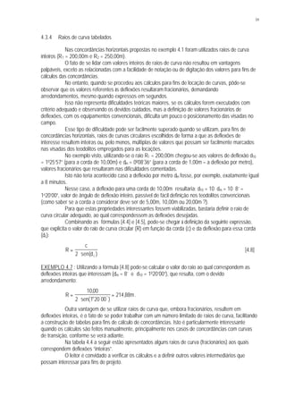59
4.3.4 Raios de curva tabelados
Nas concordâncias horizontais propostas no exemplo 4.1 foram utilizados raios de curva
inteiros (R1 = 200,00m e R2 = 250,00m).
O fato de se lidar com valores inteiros de raios de curva não resultou em vantagens
palpáveis, exceto as relacionadas com a facilidade de notação ou de digitação dos valores para fins de
cálculos das concordâncias.
No entanto, quando se procedeu aos cálculos para fins de locação de curvas, pôde-se
observar que os valores referentes às deflexões resultaram fracionários, demandando
arredondamentos, mesmo quando expressos em segundos.
Isso não representa dificuldades teóricas maiores, se os cálculos forem executados com
critério adequado e observando os devidos cuidados, mas a definição de valores fracionários de
deflexões, com os equipamentos convencionais, dificulta um pouco o posicionamento das visadas no
campo.
Esse tipo de dificuldade pode ser facilmente superado quando se utilizam, para fins de
concordâncias horizontais, raios de curvas circulares escolhidos de forma a que as deflexões de
interesse resultem inteiras ou, pelo menos, múltiplas de valores que possam ser facilmente marcados
nas visadas dos teodolitos empregados para as locações.
No exemplo visto, utilizando-se o raio R1 = 200,00m chegou-se aos valores de deflexão d10
= 1025’57” (para a corda de 10,00m) e dm = 0008’36” (para a corda de 1,00m – a deflexão por metro),
valores fracionários que resultaram nas dificuldades comentadas.
Isto não teria acontecido caso a deflexão por metro dm fosse, por exemplo, exatamente igual
a 8 minutos.
Nesse caso, a deflexão para uma corda de 10,00m resultaria: d10 = 10 . dm = 10 . 8’ =
1o20’00”, valor de ângulo de deflexão inteiro, passível de fácil definição nos teodolitos convencionais
(como saber se a corda a considerar deve ser de 5,00m, 10,00m ou 20,00m ?).
Para que estas propriedades interessantes fossem viabilizadas, bastaria definir o raio de
curva circular adequado, ao qual correspondessem as deflexões desejadas.
Combinando as fórmulas [4.4] e [4.5], pode-se chegar à definição da seguinte expressão,
que explicita o valor do raio de curva circular (R) em função da corda (c) e da deflexão para essa corda
(dc):
R
c
dc
=
⋅2 sen( )
[4.8]
EXEMPLO 4.7 : Utilizando a fórmula [4.8] pode-se calcular o valor do raio ao qual correspondem as
deflexões inteiras que interessam (dm = 8’ e d10 = 1020’00”), que resulta, com o devido
arredondamento:
R mo
=
⋅
=
1000
2 1 20 00
214 88
,
sen( )
,' ''
.
Outra vantagem de se utilizar raios de curva que, embora fracionários, resultem em
deflexões inteiras, é o fato de se poder trabalhar com um número limitado de raios de curva, facilitando
a construção de tabelas para fins de cálculo de concordâncias. Isto é particularmente interessante
quando os cálculos são feitos manualmente, principalmente nos casos de concordâncias com curvas
de transição, conforme se verá adiante.
Na tabela 4.4 a seguir estão apresentados alguns raios de curva (fracionários) aos quais
correspondem deflexões “inteiras”.
O leitor é convidado a verificar os cálculos e a definir outros valores intermediários que
possam interessar para fins de projeto.
 