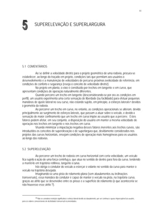 63
SUPERELEVAÇÃO E SUPERLARGURA
5.1 COMENTÁRIOS
Ao se definir a velocidade diretriz para o projeto geométrico de uma rodovia, procura-se
estabelecer, ao longo do traçado em projeto, condições tais que permitam aos usuários o
desenvolvimento e a manutenção de velocidades de percurso próximas àvelocidade de referência, em
condições de conforto e segurança (reveja o conceito de velocidade diretriz).
No projeto em planta, o eixo é constituído por trechos em tangente e em curva, que
apresentam condições de operação naturalmente diferentes.
Quando percorre um trecho em tangente (desconsiderando-se por ora as condições em
perfil), um usuário experimenta uma certa sensação de liberdade (ou facilidade) para efetuar pequenas
manobras de ajuste lateral no seu curso, não estando sujeito, em princípio, a esforços laterais30 devidos
à geometria da rodovia.
Ao percorrer um trecho em curva, no entanto, as condições operacionais se alteram, devido
principalmente ao surgimento de esforços laterais, que passam a atuar sobre o veículo, e devido à
sensação de maior confinamento que um trecho em curva impõe ao usuário que a percorre. Estes
fatores podem afetar, em seu conjunto, a disposição do usuário em manter a mesma velocidade de
operação nos trechos em tangente e nos trechos em curva.
Visando minimizar a impactação negativa desses fatores inerentes aos trechos curvos, são
introduzidos os conceitos de superelevação e de superlargura que, devidamente considerados nos
projetos das curvas horizontais, ensejam condições de operação mais homogêneas para os usuários
ao longo das rodovias.
5.2 SUPERELEVAÇÃO
Ao percorrer um trecho de rodovia em curva horizontal com certa velocidade, um veículo
fica sujeito à ação de uma força centrífug a, que atua no sentido de dentro para fora da curva, tendendo
a mantê-lo em trajetória retilínea, tangente à curva.
Isto obriga o condutor do veículo a esterçar o volante no sentido da curva para manter o
veículo na trajetória desejada.
Imaginando-se uma pista de rolamento plana (sem abaulamentos ou inclinações
transversais), essa manobra do condutor é capaz de manter o veículo na pista, na trajetória curva,
graças ao atrito que se desenvolve entre os pneus e a superfície de rolamento (o que aconteceria se
não houvesse esse atrito ?).
30 Não se considera restrição significativa o esforço lateral devido ao abaulamento, por ser contínuo e quase imperceptível ao usuário,
para os valores convencionais de declividade transversal recomendados.
 