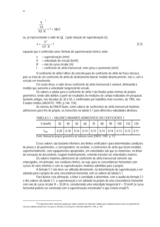 66
)(tgf
R8,9
6,3
V
2
α+=
⋅






ou, já representando o valor de tg(∝) pela notação de superelevação (e),
f
R127
V
e
2
−
⋅
= [5.2]
equação que é conhecida como fórmula da superelevação teórica, onde:
e = superelevação (m/m);
V = velocidade do veículo (km/h);
R = raio da curva circular (m);
f = coeficiente de atrito transversal, entre pneu e pavimento (m/m).
O coeficiente de atrito f difere do conceito puro de coeficiente de atrito da física clássica,
pois se trata de um coeficiente de atrito de deslizamento lateral, medido dinamicamente, isto é, com o
veículo em movimento.
Em razão disso, o valor desse coeficiente de atrito transversal é variável, diminuindo à
medida que aumenta a velocidade tangencial do veículo.
Os valores a adotar para o coeficiente de atrito f são fixados pelas normas de projeto
geométrico, tendo sido obtidos a partir de resultados de medições de campo realizadas em pesquisas
bastante antigas, nas décadas de 30 a 50, e confirmadas por trabalhos mais recentes, de 1985, nos
Estados Unidos (AASHTO, 1995, p.146; 154).
As normas do DNER fixam, como valores de coeficientes de atrito transversal máximos
admissíveis para fins de projeto, os transcritos na tabela 5.1 para diferentes velocidades diretrizes.
TABELA 5.1 – VALORES MÁXIMOS ADMISSÍVEIS DO COEFICIENTE f
V (km/h) 30 40 50 60 70 80 90 100 110 120
fmáx 0,20 0,18 0,16 0,15 0,15 0,14 0,14 0,13 0,12 0,11
Fonte: Manual de projeto geométrico de rodovias rurais (DNER, 1999, p. 71)
Esses valores são bastante inferiores aos limites verificados32 para determinadas condições
de pneus e de pavimentos, e correspondem, na verdade, a coeficientes de atrito que foram medidos
experimentalmente, com equipamentos apropriados, em velocidades tais que os motoristas, no limiar
da sensação de desconforto, reagiam instintivamente, evitando transitar em velocidades maiores.
Os valores máximos admissíveis do coeficiente de atrito transversal somente são
empregados, em princípio, nas condições limites, ou seja, para as concordâncias horizontais com
curvas de raios mínimos e com as superelevações máximas admitidas para o projeto.
A fórmula 5.1 não deve ser utilizada diretamente, na determinação da superelevação a ser
adotada para o projeto de uma concordância horizontal, com os valores da tabela 5.1.
Para ilustrar esta afirmação, o leitor é convidado a determinar, com o auxílio da fórmula 5.1
e dos valores da tabela 5.1, a superelevação a ser adotada no projeto de uma concordância horizontal
com raio de curva circular R = 35,00 m, considerando uma velocidade tangencial V = 70 km/h (a curva
horizontal poderia ser construída com a superelevação encontrada? o que estaria errado?).
32 A experiência Norte-Americana aponta que valores máximos do coeficiente f obtidos para condição de pneus novos em pavimento de
concreto molhado variaram de f=0,5 para V=30 km/h a f=0,35 para V=100 km/h (AASHTO, 1995, p. 143).
 