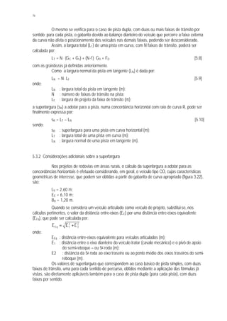 76
O mesmo se verifica para o caso de pista dupla, com duas ou mais faixas de trânsito por
sentido: para cada pista, o gabarito devido ao balanço dianteiro do veículo que percorre a faixa externa
da curva não afeta o posicionamento dos veículos nas demais faixas, podendo ser desconsiderado.
Assim, a largura total (LT) de uma pista em curva, com N faixas de trânsito, poderá ser
calculada por:
LT = N . (GC + GL) + (N-1). GD + FD [5.8]
com as grandezas já definidas anteriormente.
Como a largura normal da pista em tangente (LN) é dada por:
LN = N . LF [5.9]
onde:
LN : largura total da pista em tangente (m);
N : número de faixas de trânsito na pista;
LF : largura de projeto da faixa de trânsito (m);
a superlargura (sR) a adotar para a pista, numa concordância horizontal com raio de curva R, pode ser
finalmente expressa por:
sR = LT – LN [5.10]
sendo:
sR : superlargura para uma pista em curva horizontal (m);
LT : largura total de uma pista em curva (m);
LN : largura normal de uma pista em tangente (m).
5.3.2 Considerações adicionais sobre a superlargura
Nos projetos de rodovias em áreas rurais, o cálculo da superlargura a adotar para as
concordâncias horizontais é efetuado considerando, em geral, o veículo tipo CO, cujas características
geométricas de interesse, que podem ser obtidas a partir do gabarito de curva apropriado (figura 3.22),
são:
LV = 2,60 m;
EE = 6,10 m;
BD = 1,20 m.
Quando se considera um veículo articulado como veículo de projeto, substitui-se, nos
cálculos pertinentes, o valor da distância entre-eixos (EE) por uma distância entre-eixos equivalente
(EEq), que pode ser calculada por:
2
2
2
1Eq EEE +=
onde:
EEq : distância entre-eixos equivalente para veículos articulados (m);
E1 : distância entre o eixo dianteiro do veículo trator (cavalo mecânico) e o pivô de apoio
do semi-reboque – ou 5a roda (m);
E2 : distância da 5a roda ao eixo traseiro ou ao ponto médio dos eixos traseiros do semi-
reboque (m).
Os valores de superlargura que correspondem ao caso básico de pista simples, com duas
faixas de trânsito, uma para cada sentido de percurso, obtidos mediante a aplicação das fórmulas já
vistas, são diretamente aplicáveis também para o caso de pista dupla (para cada pista), com duas
faixas por sentido.
 