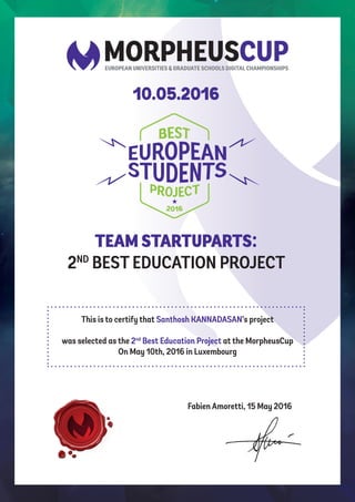 TEAM STARTUPARTS:
2ND
BEST EDUCATION PROJECT
10.05.2016
This is to certify that Santhosh KANNADASAN’s project
was selected as the 2nd
Best Education Project at the MorpheusCup
On May 10th, 2016 in Luxembourg
Fabien Amoretti, 15 May 2016
 
