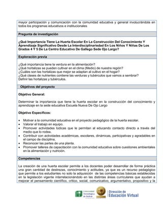 mayor participación y comunicación con la comunidad educativa y general involucrándola en
todos los programas educativos e institucionales
Pregunta de investigación
¿Qué Importancia Tiene La Huerta Escolar En La Construcción Del Conocimiento Y
Aprendizaje Significativo Desde La Interdisciplinariedad En Los Niños Y Niñas De Los
Grados 4 Y 5 De La Centro Educativo De Gallego Sede Ojo Largo?
Exploración previa
¿Qué importancia tiene la verdura en la alimentación?
¿Qué hortalizas se pueden cultivar en el clima (Medio) de nuestra región?
¿Cuáles son las hortalizas que mejor se adaptan al cultivo en el hogar?
¿Qué clases de nutrientes contiene las verduras y tubérculos que vamos a sembrar?
Definir las hortalizas y tubérculos.
Objetivos del proyecto
Objetivo General:
Determinar la importancia que tiene la huerta escolar en la construcción del conocimiento y
aprendizaje en la sede educativa Escuela Nueva De Ojo Largo
Objetivo Específicos:
 Motivar a la comunidad educativa en el proyecto pedagógico de la huerta escolar.
 Valorar el trabajo en equipo.
 Promover actividades lúdicas que le permitan al educando contacto directo a través del
medio que lo rodea.
 Contribuir con actividades académicas, escolares, dinámicas, participativas y agradables en
el campo de disciplina.
 Reconocer las partes de una planta.
 Promover talleres de capacitación con la comunidad educativa sobre cuestiones ambientales
en la alimentación y nutrición.
Competencias
La creación de una huerta escolar permite a los docentes poder desarrollar de forma práctica
una gran cantidad de destrezas, conocimiento y actitudes, ya que es un recurso pedagógico
que permite a los estudiantes no solo la adquisición de las competencias básicas establecidas
en la legislación vigente interrelacionándolo en las distintas áreas curriculares que ayudan a
mejorar el pensamiento científico, critico, social, comunicativo, argumentativo, propositivo y la
 