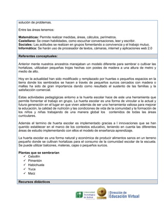 solución de problemas.
Entre las áreas tenemos:
Matemáticas: Permite realizar medidas, áreas, cálculos, perímetros.
Castellano: Se crean habilidades, como escuchar conversaciones, leer y escribir.
Sociales: Las actitudes se realizan en grupos fomentando a convivencia y el trabajo mutuo.
Informática: Se harán uso de procesador de textos, cámaras, internet y aplicaciones web 2.0
Referentes conceptuales:
Anterior mente nuestros ancestros manejaban un modelo diferente para sembrar o cultivar las
hortalizas, utilizaban pequeñas trojas hechas con postes de madera a una altura de metro y
medio de alto.
Hoy en la actualidad han sido modificado y remplazado por huertas o pequeños espacios en la
tierra donde los sembrados se hacen a través de pequeños surcos cercados con madera o
mallas ha sido de gran importancia dando como resultado el sustento de las familias y la
satisfacción comercial.
Estas actividades pedagógicas entorno a la huerta escolar hace de este una herramienta que
permite fomentar el trabajo en grupo. La huerta escolar es una forma de vincular a la actual y
futura generación en el lugar en que viven además de ser una herramienta valiosa para mejorar
la educación, la calidad de nutrición y las condiciones de vida de la comunidad y la formación de
los niños y niñas trabajando de una manera global los contenidos de todas las áreas
curriculares.
Además el termino de huerta escolar es implementado gracias a l innovaciones que se han
querido establecer en el marco de los contextos educativo, teniendo en cuenta las diferentes
áreas de estudio implementando con ellos el modelo de enseñanza aprendizaje.
La huerta escolar es una forma natural y económica de producir alimentos sanos en un terreno
pequeño donde se cultivan hortalizas para el consumo de la comunidad escolar de la escuela.
Se puede utilizar balcones, materas, cajas o pequeños surcos.
Plantas que se sembrarían
 Cebollín
 Pimentón
 Habichuela
 Yuca
 Maíz
Recursos didácticos
 