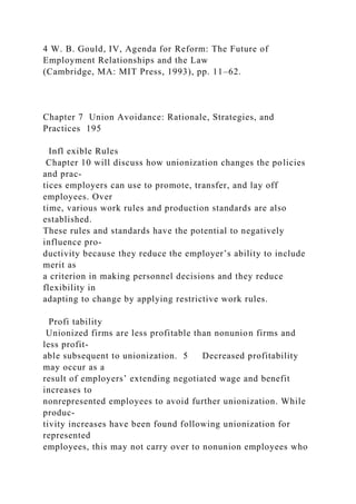 4 W. B. Gould, IV, Agenda for Reform: The Future of
Employment Relationships and the Law
(Cambridge, MA: MIT Press, 1993), pp. 11–62.
Chapter 7 Union Avoidance: Rationale, Strategies, and
Practices 195
Infl exible Rules
Chapter 10 will discuss how unionization changes the policies
and prac-
tices employers can use to promote, transfer, and lay off
employees. Over
time, various work rules and production standards are also
established.
These rules and standards have the potential to negatively
influence pro-
ductivity because they reduce the employer’s ability to include
merit as
a criterion in making personnel decisions and they reduce
flexibility in
adapting to change by applying restrictive work rules.
Profi tability
Unionized firms are less profitable than nonunion firms and
less profit-
able subsequent to unionization. 5 Decreased profitability
may occur as a
result of employers’ extending negotiated wage and benefit
increases to
nonrepresented employees to avoid further unionization. While
produc-
tivity increases have been found following unionization for
represented
employees, this may not carry over to nonunion employees who
 