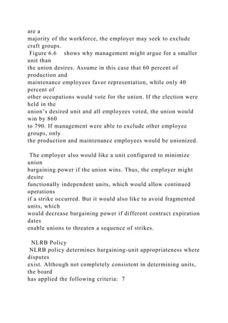 are a
majority of the workforce, the employer may seek to exclude
craft groups.
Figure 6.6 shows why management might argue for a smaller
unit than
the union desires. Assume in this case that 60 percent of
production and
maintenance employees favor representation, while only 40
percent of
other occupations would vote for the union. If the election were
held in the
union’s desired unit and all employees voted, the union would
win by 860
to 790. If management were able to exclude other employee
groups, only
the production and maintenance employees would be unionized.
The employer also would like a unit configured to minimize
union
bargaining power if the union wins. Thus, the employer might
desire
functionally independent units, which would allow continued
operations
if a strike occurred. But it would also like to avoid fragmented
units, which
would decrease bargaining power if different contract expiration
dates
enable unions to threaten a sequence of strikes.
NLRB Policy
NLRB policy determines bargaining-unit appropriateness where
disputes
exist. Although not completely consistent in determining units,
the board
has applied the following criteria: 7
 