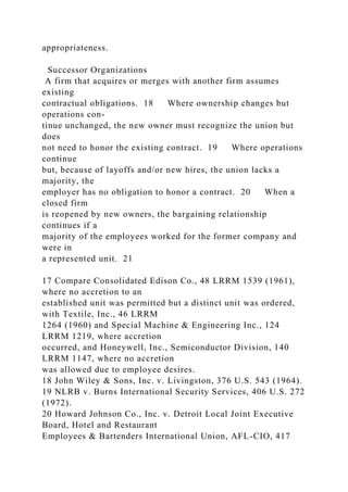 appropriateness.
Successor Organizations
A firm that acquires or merges with another firm assumes
existing
contractual obligations. 18 Where ownership changes but
operations con-
tinue unchanged, the new owner must recognize the union but
does
not need to honor the existing contract. 19 Where operations
continue
but, because of layoffs and/or new hires, the union lacks a
majority, the
employer has no obligation to honor a contract. 20 When a
closed firm
is reopened by new owners, the bargaining relationship
continues if a
majority of the employees worked for the former company and
were in
a represented unit. 21
17 Compare Consolidated Edison Co., 48 LRRM 1539 (1961),
where no accretion to an
established unit was permitted but a distinct unit was ordered,
with Textile, Inc., 46 LRRM
1264 (1960) and Special Machine & Engineering Inc., 124
LRRM 1219, where accretion
occurred, and Honeywell, Inc., Semiconductor Division, 140
LRRM 1147, where no accretion
was allowed due to employee desires.
18 John Wiley & Sons, Inc. v. Livingston, 376 U.S. 543 (1964).
19 NLRB v. Burns International Security Services, 406 U.S. 272
(1972).
20 Howard Johnson Co., Inc. v. Detroit Local Joint Executive
Board, Hotel and Restaurant
Employees & Bartenders International Union, AFL-CIO, 417
 
