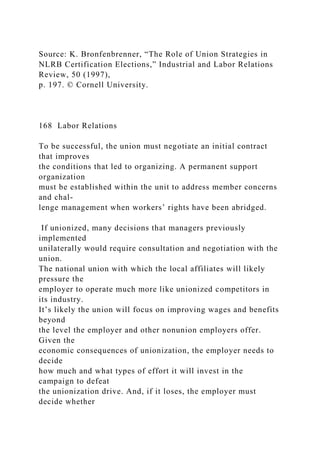 Source: K. Bronfenbrenner, “The Role of Union Strategies in
NLRB Certification Elections,” Industrial and Labor Relations
Review, 50 (1997),
p. 197. © Cornell University.
168 Labor Relations
To be successful, the union must negotiate an initial contract
that improves
the conditions that led to organizing. A permanent support
organization
must be established within the unit to address member concerns
and chal-
lenge management when workers’ rights have been abridged.
If unionized, many decisions that managers previously
implemented
unilaterally would require consultation and negotiation with the
union.
The national union with which the local affiliates will likely
pressure the
employer to operate much more like unionized competitors in
its industry.
It’s likely the union will focus on improving wages and benefits
beyond
the level the employer and other nonunion employers offer.
Given the
economic consequences of unionization, the employer needs to
decide
how much and what types of effort it will invest in the
campaign to defeat
the unionization drive. And, if it loses, the employer must
decide whether
 