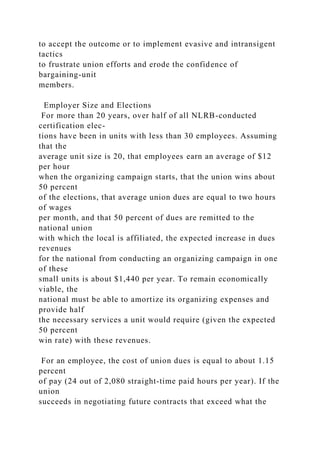 to accept the outcome or to implement evasive and intransigent
tactics
to frustrate union efforts and erode the confidence of
bargaining-unit
members.
Employer Size and Elections
For more than 20 years, over half of all NLRB-conducted
certification elec-
tions have been in units with less than 30 employees. Assuming
that the
average unit size is 20, that employees earn an average of $12
per hour
when the organizing campaign starts, that the union wins about
50 percent
of the elections, that average union dues are equal to two hours
of wages
per month, and that 50 percent of dues are remitted to the
national union
with which the local is affiliated, the expected increase in dues
revenues
for the national from conducting an organizing campaign in one
of these
small units is about $1,440 per year. To remain economically
viable, the
national must be able to amortize its organizing expenses and
provide half
the necessary services a unit would require (given the expected
50 percent
win rate) with these revenues.
For an employee, the cost of union dues is equal to about 1.15
percent
of pay (24 out of 2,080 straight-time paid hours per year). If the
union
succeeds in negotiating future contracts that exceed what the
 