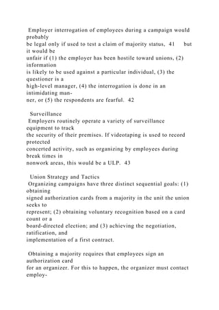 Employer interrogation of employees during a campaign would
probably
be legal only if used to test a claim of majority status, 41 but
it would be
unfair if (1) the employer has been hostile toward unions, (2)
information
is likely to be used against a particular individual, (3) the
questioner is a
high-level manager, (4) the interrogation is done in an
intimidating man-
ner, or (5) the respondents are fearful. 42
Surveillance
Employers routinely operate a variety of surveillance
equipment to track
the security of their premises. If videotaping is used to record
protected
concerted activity, such as organizing by employees during
break times in
nonwork areas, this would be a ULP. 43
Union Strategy and Tactics
Organizing campaigns have three distinct sequential goals: (1)
obtaining
signed authorization cards from a majority in the unit the union
seeks to
represent; (2) obtaining voluntary recognition based on a card
count or a
board-directed election; and (3) achieving the negotiation,
ratification, and
implementation of a first contract.
Obtaining a majority requires that employees sign an
authorization card
for an organizer. For this to happen, the organizer must contact
employ-
 