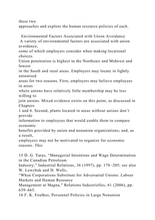 these two
approaches and explore the human resource policies of each.
Environmental Factors Associated with Union Avoidance
A variety of environmental factors are associated with union
avoidance,
some of which employers consider when making locational
choices.
Union penetration is highest in the Northeast and Midwest and
lowest
in the South and rural areas. Employers may locate in lightly
unionized
areas for two reasons. First, employers may believe employees
in areas
where unions have relatively little membership may be less
willing to
join unions. Mixed evidence exists on this point, as discussed in
Chapters
1 and 6. Second, plants located in areas without unions don’t
provide
information to employees that would enable them to compare
economic
benefits provided by union and nonunion organizations; and, as
a result,
employees may not be motivated to organize for economic
reasons. This
15 D. G. Taras, “Managerial Intentions and Wage Determination
in the Canadian Petroleum
Industry,” Industrial Relations, 36 (1997), pp. 178–205; see also
W. Lewchuk and D. Wells,
“When Corporations Substitute for Adversarial Unions: Labour
Markets and Human Resource
Management at Magna,” Relations Industrielles, 61 (2006), pp.
639–665.
16 F. K. Foulkes, Personnel Policies in Large Nonunion
 
