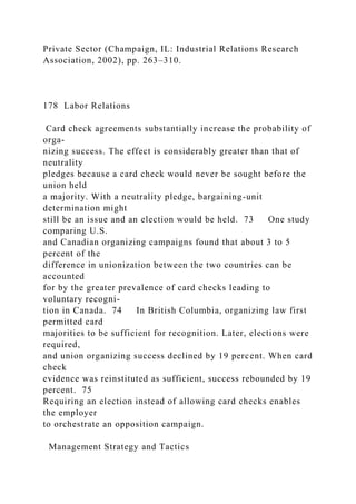 Private Sector (Champaign, IL: Industrial Relations Research
Association, 2002), pp. 263–310.
178 Labor Relations
Card check agreements substantially increase the probability of
orga-
nizing success. The effect is considerably greater than that of
neutrality
pledges because a card check would never be sought before the
union held
a majority. With a neutrality pledge, bargaining-unit
determination might
still be an issue and an election would be held. 73 One study
comparing U.S.
and Canadian organizing campaigns found that about 3 to 5
percent of the
difference in unionization between the two countries can be
accounted
for by the greater prevalence of card checks leading to
voluntary recogni-
tion in Canada. 74 In British Columbia, organizing law first
permitted card
majorities to be sufficient for recognition. Later, elections were
required,
and union organizing success declined by 19 percent. When card
check
evidence was reinstituted as sufficient, success rebounded by 19
percent. 75
Requiring an election instead of allowing card checks enables
the employer
to orchestrate an opposition campaign.
Management Strategy and Tactics
 