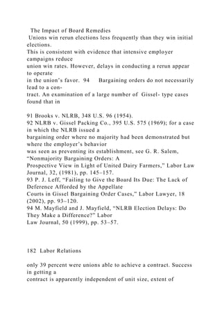 The Impact of Board Remedies
Unions win rerun elections less frequently than they win initial
elections.
This is consistent with evidence that intensive employer
campaigns reduce
union win rates. However, delays in conducting a rerun appear
to operate
in the union’s favor. 94 Bargaining orders do not necessarily
lead to a con-
tract. An examination of a large number of Gissel- type cases
found that in
91 Brooks v. NLRB, 348 U.S. 96 (1954).
92 NLRB v. Gissel Packing Co., 395 U.S. 575 (1969); for a case
in which the NLRB issued a
bargaining order where no majority had been demonstrated but
where the employer’s behavior
was seen as preventing its establishment, see G. R. Salem,
“Nonmajority Bargaining Orders: A
Prospective View in Light of United Dairy Farmers,” Labor Law
Journal, 32, (1981), pp. 145–157.
93 P. J. Leff, “Failing to Give the Board Its Due: The Lack of
Deference Afforded by the Appellate
Courts in Gissel Bargaining Order Cases,” Labor Lawyer, 18
(2002), pp. 93–120.
94 M. Mayfield and J. Mayfield, “NLRB Election Delays: Do
They Make a Difference?” Labor
Law Journal, 50 (1999), pp. 53–57.
182 Labor Relations
only 39 percent were unions able to achieve a contract. Success
in getting a
contract is apparently independent of unit size, extent of
 