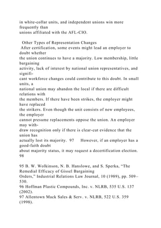 in white-collar units, and independent unions win more
frequently than
unions affiliated with the AFL-CIO.
Other Types of Representation Changes
After certification, some events might lead an employer to
doubt whether
the union continues to have a majority. Low membership, little
bargaining
activity, lack of interest by national union representatives, and
signifi-
cant workforce changes could contribute to this doubt. In small
units, a
national union may abandon the local if there are difficult
relations with
the members. If there have been strikes, the employer might
have replaced
the strikers. Even though the unit consists of new employees,
the employer
cannot presume replacements oppose the union. An employer
may with-
draw recognition only if there is clear-cut evidence that the
union has
actually lost its majority. 97 However, if an employer has a
good-faith doubt
about majority status, it may request a decertification election.
98
95 B. W. Wolkinson, N. B. Hanslowe, and S. Sperka, “The
Remedial Efficacy of Gissel Bargaining
Orders,” Industrial Relations Law Journal, 10 (1989), pp. 509–
530.
96 Hoffman Plastic Compounds, Inc. v. NLRB, 535 U.S. 137
(2002).
97 Allentown Mack Sales & Serv. v. NLRB, 522 U.S. 359
(1998).
 