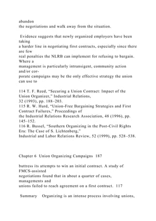 abandon
the negotiations and walk away from the situation.
Evidence suggests that newly organized employers have been
taking
a harder line in negotiating first contracts, especially since there
are few
real penalties the NLRB can implement for refusing to bargain.
Where a
management is particularly intransigent, community action
and/or cor-
porate campaigns may be the only effective strategy the union
can use to
114 T. F. Reed, “Securing a Union Contract: Impact of the
Union Organizer,” Industrial Relations,
32 (1993), pp. 188–203.
115 R. W. Hurd, “Union-Free Bargaining Strategies and First
Contract Failures,” Proceedings of
the Industrial Relations Research Association, 48 (1996), pp.
145–152.
116 R. Bussel, “Southern Organizing in the Post-Civil Rights
Era: The Case of S. Lichtenberg,”
Industrial and Labor Relations Review, 52 (1999), pp. 528–538.
Chapter 6 Union Organizing Campaigns 187
buttress its attempts to win an initial contract. A study of
FMCS-assisted
negotiations found that in about a quarter of cases,
managements and
unions failed to reach agreement on a first contract. 117
Summary Organizing is an intense process involving unions,
 