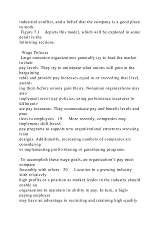 industrial conflict, and a belief that the company is a good place
to work.
Figure 7.1 depicts this model, which will be explored in some
detail in the
following sections.
Wage Policies
Large nonunion organizations generally try to lead the market
in their
pay levels. They try to anticipate what unions will gain at the
bargaining
table and provide pay increases equal to or exceeding that level,
award-
ing them before unions gain theirs. Nonunion organizations may
also
implement merit pay policies, using performance measures to
differenti-
ate pay increases. They communicate pay and benefit levels and
prac-
tices to employees. 19 More recently, companies may
implement skill-based
pay programs to support new organizational structures stressing
team
designs. Additionally, increasing numbers of companies are
considering
or implementing profit-sharing or gainsharing programs.
To accomplish these wage goals, an organization’s pay must
compare
favorably with others. 20 Location in a growing industry
with relatively
high profits or a position as market leader in the industry should
enable an
organization to maintain its ability to pay. In turn, a high-
paying employer
may have an advantage in recruiting and retaining high-quality
 