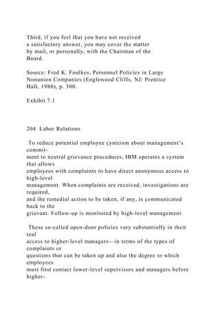 Third, if you feel that you have not received
a satisfactory answer, you may cover the matter
by mail, or personally, with the Chairman of the
Board.
Source: Fred K. Foulkes, Personnel Policies in Large
Nonunion Companies (Englewood Cliffs, NJ: Prentice
Hall, 1980), p. 300.
Exhibit 7.1
204 Labor Relations
To reduce potential employee cynicism about management’s
commit-
ment to neutral grievance procedures, IBM operates a system
that allows
employees with complaints to have direct anonymous access to
high-level
management. When complaints are received, investigations are
required,
and the remedial action to be taken, if any, is communicated
back to the
grievant. Follow-up is monitored by high-level management.
These so-called open-door policies vary substantially in their
real
access to higher-level managers—in terms of the types of
complaints or
questions that can be taken up and also the degree to which
employees
must first contact lower-level supervisors and managers before
higher-
 