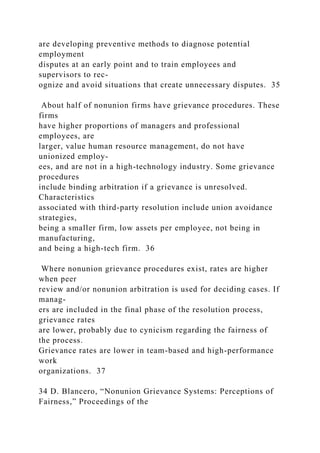 are developing preventive methods to diagnose potential
employment
disputes at an early point and to train employees and
supervisors to rec-
ognize and avoid situations that create unnecessary disputes. 35
About half of nonunion firms have grievance procedures. These
firms
have higher proportions of managers and professional
employees, are
larger, value human resource management, do not have
unionized employ-
ees, and are not in a high-technology industry. Some grievance
procedures
include binding arbitration if a grievance is unresolved.
Characteristics
associated with third-party resolution include union avoidance
strategies,
being a smaller firm, low assets per employee, not being in
manufacturing,
and being a high-tech firm. 36
Where nonunion grievance procedures exist, rates are higher
when peer
review and/or nonunion arbitration is used for deciding cases. If
manag-
ers are included in the final phase of the resolution process,
grievance rates
are lower, probably due to cynicism regarding the fairness of
the process.
Grievance rates are lower in team-based and high-performance
work
organizations. 37
34 D. Blancero, “Nonunion Grievance Systems: Perceptions of
Fairness,” Proceedings of the
 