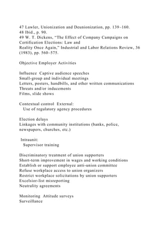 47 Lawler, Unionization and Deunionization, pp. 139–160.
48 Ibid., p. 90.
49 W. T. Dickens, “The Effect of Company Campaigns on
Certification Elections: Law and
Reality Once Again,” Industrial and Labor Relations Review, 36
(1983), pp. 560–575.
Objective Employer Activities
Influence Captive audience speeches
Small-group and individual meetings
Letters, posters, handbills, and other written communications
Threats and/or inducements
Films, slide shows
Contextual control External:
Use of regulatory agency procedures
Election delays
Linkages with community institutions (banks, police,
newspapers, churches, etc.)
Intraunit:
Supervisor training
Discriminatory treatment of union supporters
Short-term improvement in wages and working conditions
Establish or support employee anti-union committee
Refuse workplace access to union organizers
Restrict workplace solicitations by union supporters
Excelsior-list misreporting
Neutrality agreements
Monitoring Attitude surveys
Surveillance
 