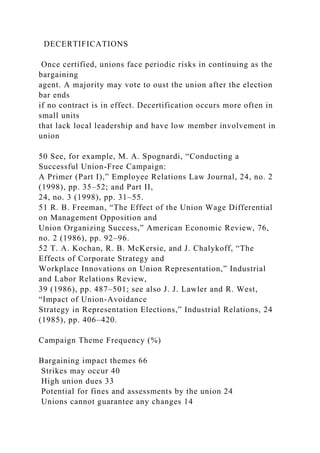 DECERTIFICATIONS
Once certified, unions face periodic risks in continuing as the
bargaining
agent. A majority may vote to oust the union after the election
bar ends
if no contract is in effect. Decertification occurs more often in
small units
that lack local leadership and have low member involvement in
union
50 See, for example, M. A. Spognardi, “Conducting a
Successful Union-Free Campaign:
A Primer (Part I),” Employee Relations Law Journal, 24, no. 2
(1998), pp. 35–52; and Part II,
24, no. 3 (1998), pp. 31–55.
51 R. B. Freeman, “The Effect of the Union Wage Differential
on Management Opposition and
Union Organizing Success,” American Economic Review, 76,
no. 2 (1986), pp. 92–96.
52 T. A. Kochan, R. B. McKersie, and J. Chalykoff, “The
Effects of Corporate Strategy and
Workplace Innovations on Union Representation,” Industrial
and Labor Relations Review,
39 (1986), pp. 487–501; see also J. J. Lawler and R. West,
“Impact of Union-Avoidance
Strategy in Representation Elections,” Industrial Relations, 24
(1985), pp. 406–420.
Campaign Theme Frequency (%)
Bargaining impact themes 66
Strikes may occur 40
High union dues 33
Potential for fines and assessments by the union 24
Unions cannot guarantee any changes 14
 