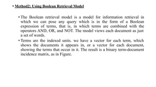 • Method2: Using Boolean Retrieval Model
• The Boolean retrieval model is a model for information retrieval in
which we can pose any query which is in the form of a Boolean
expression of terms, that is, in which terms are combined with the
operators AND, OR, and NOT. The model views each document as just
a set of words.
• Terms are the indexed units. we have a vector for each term, which
shows the documents it appears in, or a vector for each document,
showing the terms that occur in it. The result is a binary term-document
incidence matrix, as in Figure.
 