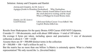 Solution: Antony and Cleopatra and Hamlet
Results from Shakespeare for the query Brutus AND Caesar AND NOT Calpurnia.
Consider N = 106 documents, each with about 1000 tokens ⇒ total of 109 tokens
On average 6 bytes per token, including spaces and punctuation ⇒ size of document
collection is about 6 ・ 109 = 6 GB
Assume there are M = 500,000 distinct terms in the collection
M = 500,000 × 106 = half a trillion 0s and 1s.
But the matrix has no more than one billion 1s.Matrix is extremely sparse. What is a better
representation? We only record the 1s. (Inverted Index)
 